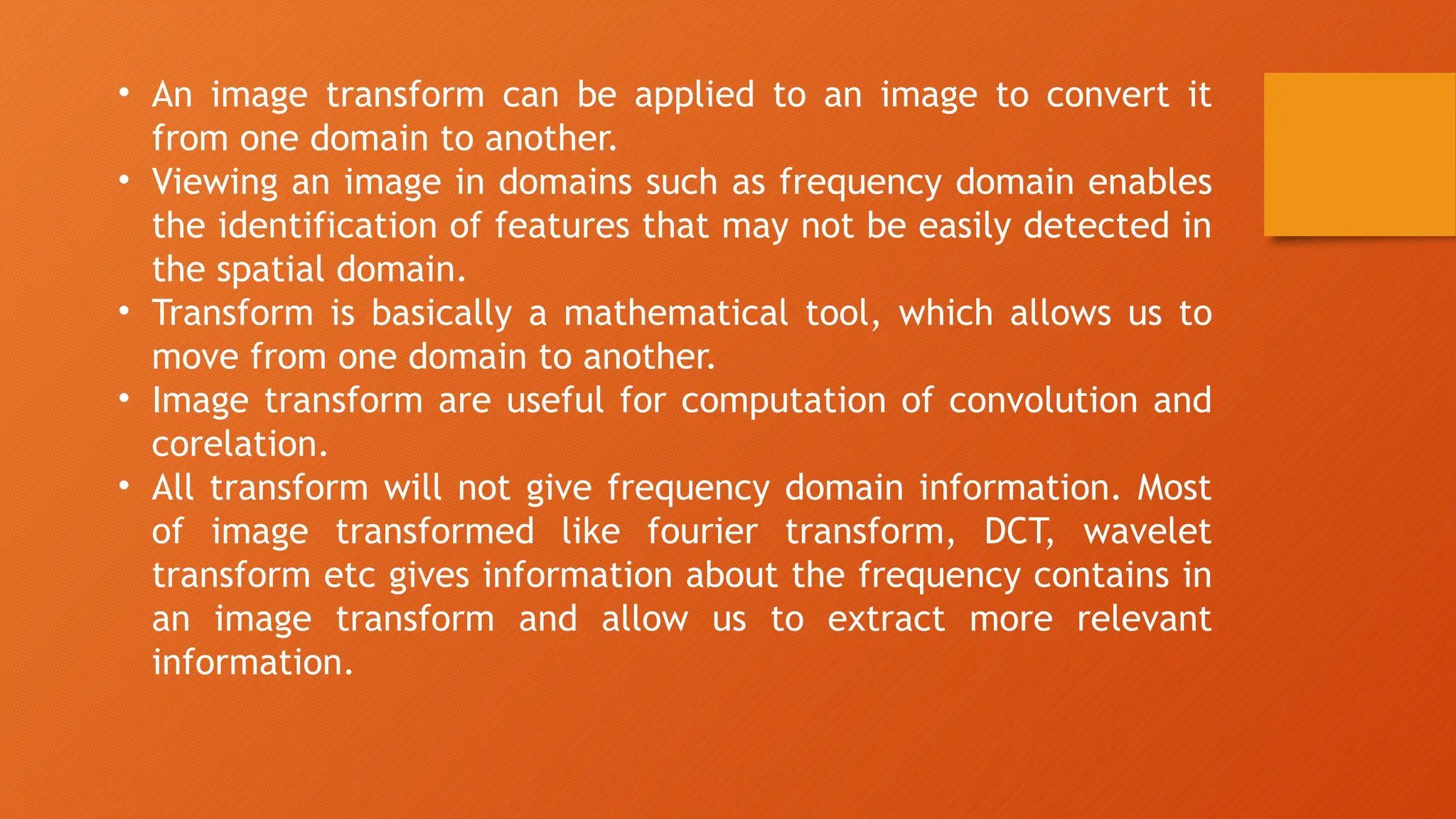 • An image transform can be applied to an image to convert it
from one domain to another.
• Viewing an image in domains such as frequency domain enables
the identification of features that may not be easily detected in
the spatial domain.
• Transform is basically a mathematical tool, which allows us to
move from one domain to another.
• Image transform are useful for computation of convolution and
corelation.
• All transform will not give frequency domain information. Most
of image transformed like fourier transform, DCT, wavelet
transform etc gives information about the frequency contains in
an image transform and allow us to extract more relevant
information.
 