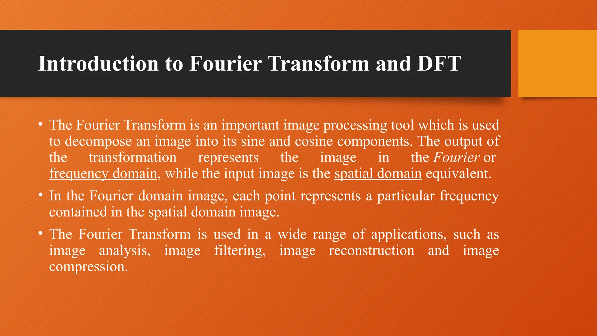 Introduction to Fourier Transform and DFT
• The Fourier Transform is an important image processing tool which is used
to decompose an image into its sine and cosine components. The output of
the transformation represents the image in the Fourier or
frequency domain, while the input image is the spatial domain equivalent.
• In the Fourier domain image, each point represents a particular frequency
contained in the spatial domain image.
• The Fourier Transform is used in a wide range of applications, such as
image analysis, image filtering, image reconstruction and image
compression.
 