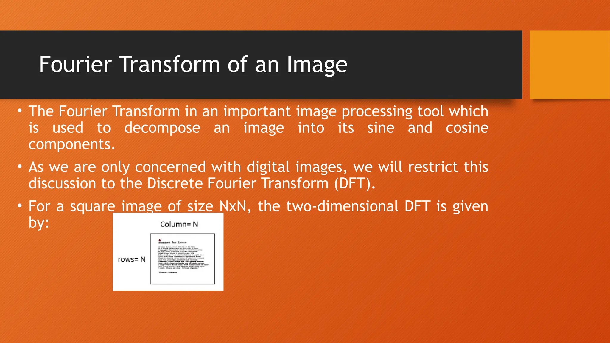 Fourier Transform of an Image
• The Fourier Transform in an important image processing tool which
is used to decompose an image into its sine and cosine
components.
• As we are only concerned with digital images, we will restrict this
discussion to the Discrete Fourier Transform (DFT).
• For a square image of size NxN, the two-dimensional DFT is given
by:
 