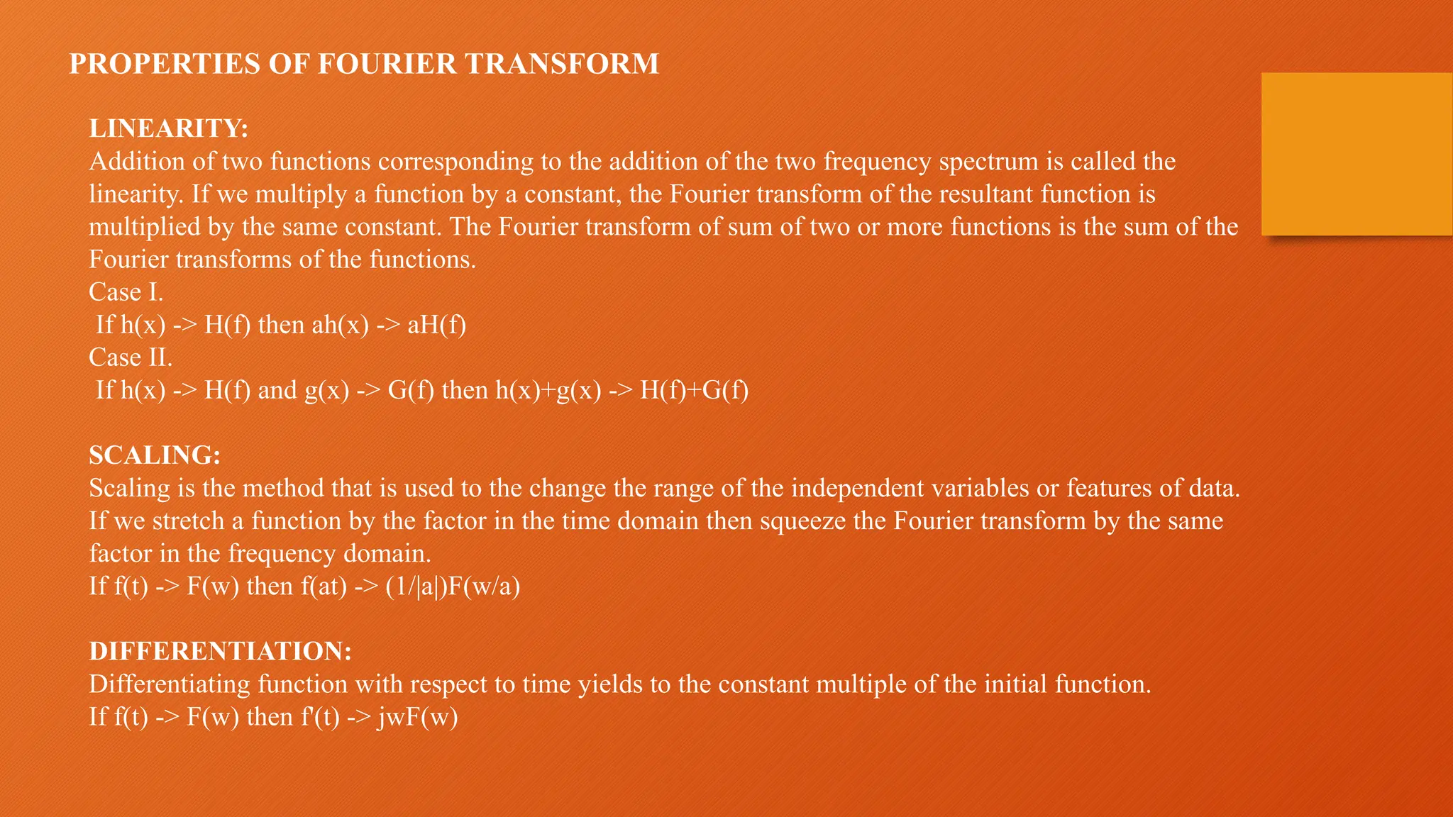 PROPERTIES OF FOURIER TRANSFORM
LINEARITY:
Addition of two functions corresponding to the addition of the two frequency spectrum is called the
linearity. If we multiply a function by a constant, the Fourier transform of the resultant function is
multiplied by the same constant. The Fourier transform of sum of two or more functions is the sum of the
Fourier transforms of the functions.
Case I.
If h(x) -> H(f) then ah(x) -> aH(f)
Case II.
If h(x) -> H(f) and g(x) -> G(f) then h(x)+g(x) -> H(f)+G(f)
SCALING:
Scaling is the method that is used to the change the range of the independent variables or features of data.
If we stretch a function by the factor in the time domain then squeeze the Fourier transform by the same
factor in the frequency domain.
If f(t) -> F(w) then f(at) -> (1/|a|)F(w/a)
DIFFERENTIATION:
Differentiating function with respect to time yields to the constant multiple of the initial function.
If f(t) -> F(w) then f'(t) -> jwF(w)
 
