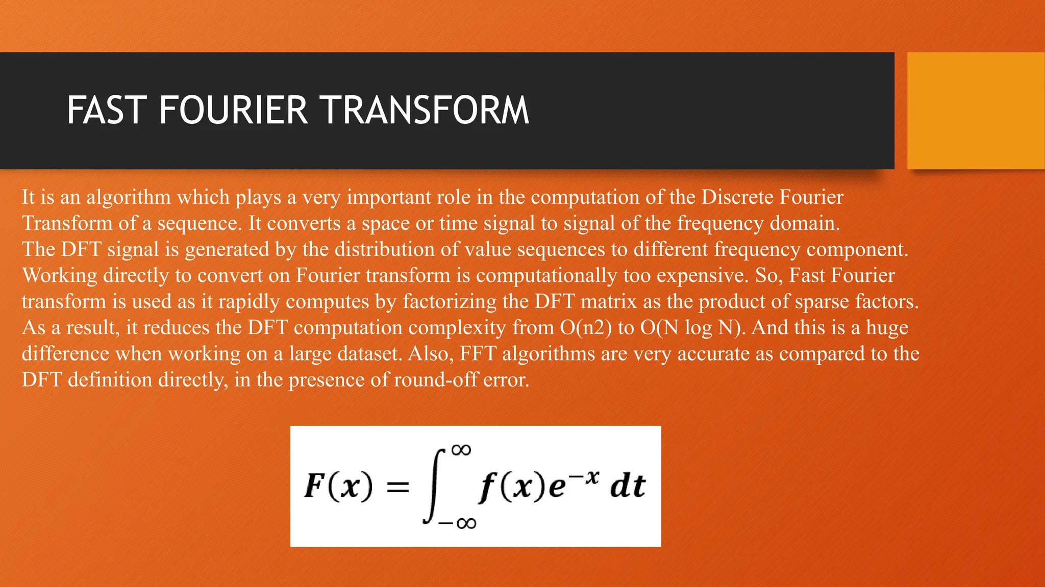 FAST FOURIER TRANSFORM
It is an algorithm which plays a very important role in the computation of the Discrete Fourier
Transform of a sequence. It converts a space or time signal to signal of the frequency domain.
The DFT signal is generated by the distribution of value sequences to different frequency component.
Working directly to convert on Fourier transform is computationally too expensive. So, Fast Fourier
transform is used as it rapidly computes by factorizing the DFT matrix as the product of sparse factors.
As a result, it reduces the DFT computation complexity from O(n2) to O(N log N). And this is a huge
difference when working on a large dataset. Also, FFT algorithms are very accurate as compared to the
DFT definition directly, in the presence of round-off error.
 