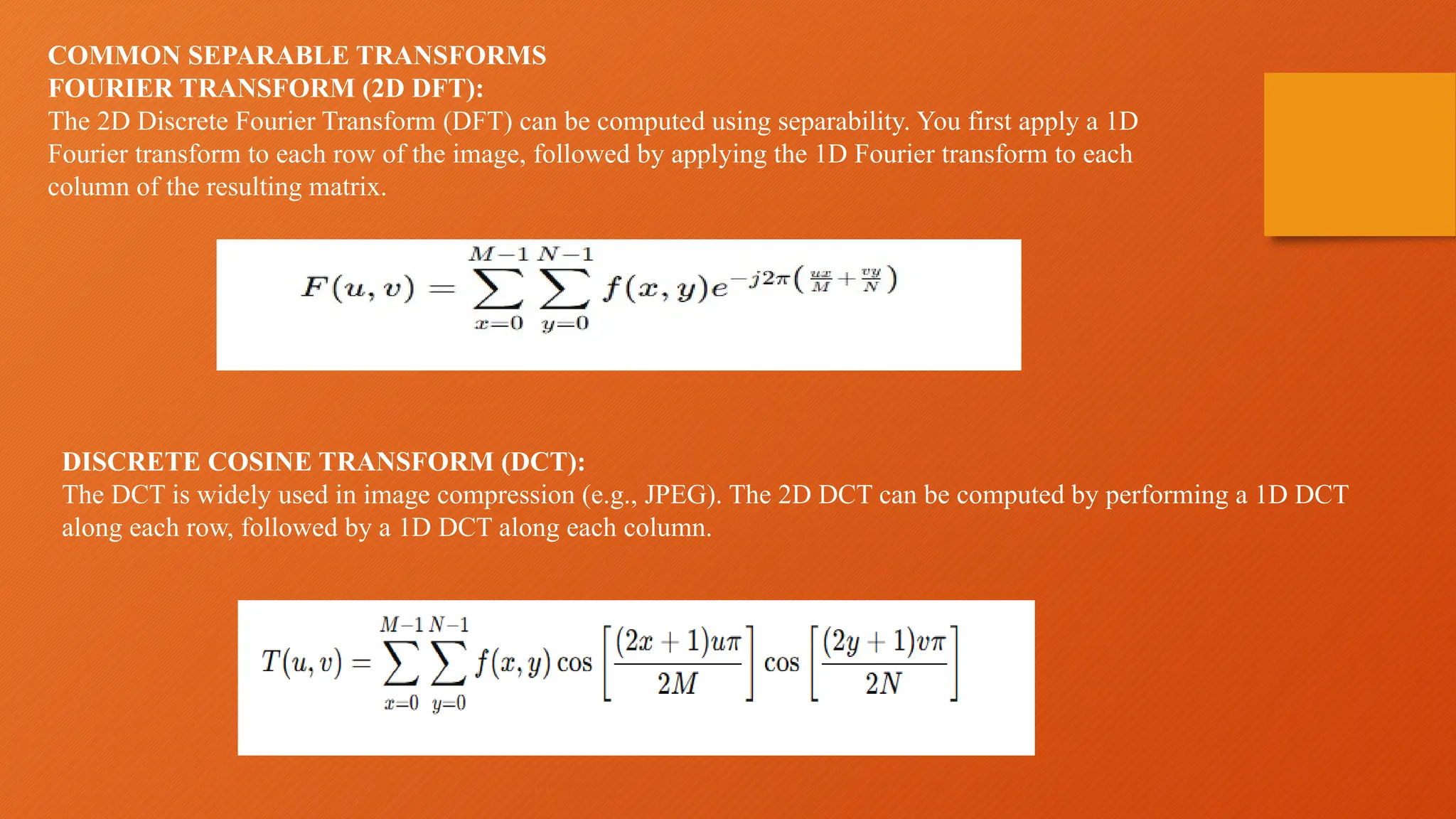 COMMON SEPARABLE TRANSFORMS
FOURIER TRANSFORM (2D DFT):
The 2D Discrete Fourier Transform (DFT) can be computed using separability. You first apply a 1D
Fourier transform to each row of the image, followed by applying the 1D Fourier transform to each
column of the resulting matrix.
DISCRETE COSINE TRANSFORM (DCT):
The DCT is widely used in image compression (e.g., JPEG). The 2D DCT can be computed by performing a 1D DCT
along each row, followed by a 1D DCT along each column.
 