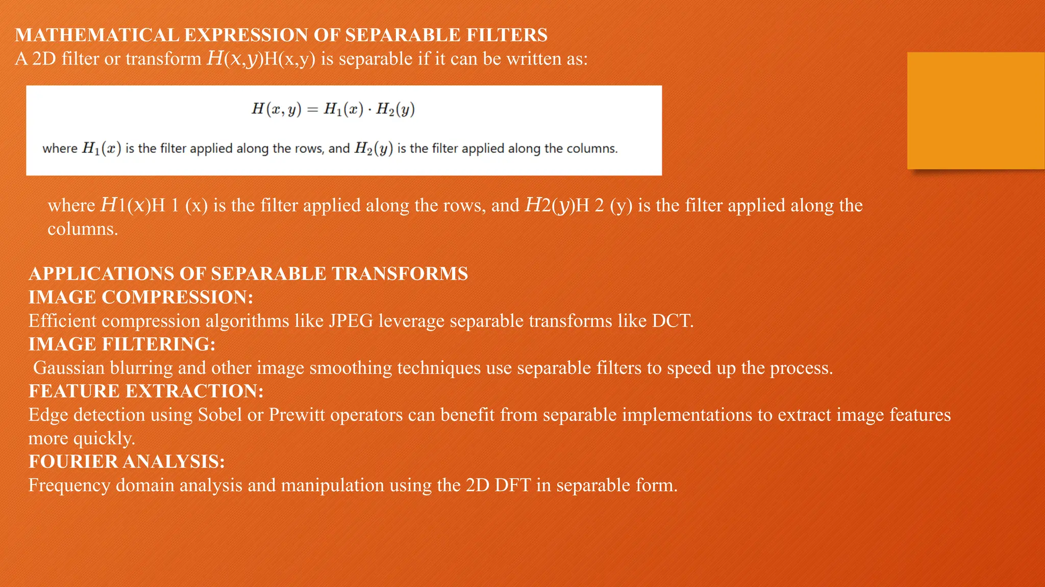 MATHEMATICAL EXPRESSION OF SEPARABLE FILTERS
A 2D filter or transform ( , )H(x,y) is separable if it can be written as:
𝐻 𝑥 𝑦
where 1( )H 1​(x) is the filter applied along the rows, and 2( )H 2​(y) is the filter applied along the
𝐻 𝑥 𝐻 𝑦
columns.
APPLICATIONS OF SEPARABLE TRANSFORMS
IMAGE COMPRESSION:
Efficient compression algorithms like JPEG leverage separable transforms like DCT.
IMAGE FILTERING:
Gaussian blurring and other image smoothing techniques use separable filters to speed up the process.
FEATURE EXTRACTION:
Edge detection using Sobel or Prewitt operators can benefit from separable implementations to extract image features
more quickly.
FOURIER ANALYSIS:
Frequency domain analysis and manipulation using the 2D DFT in separable form.
 