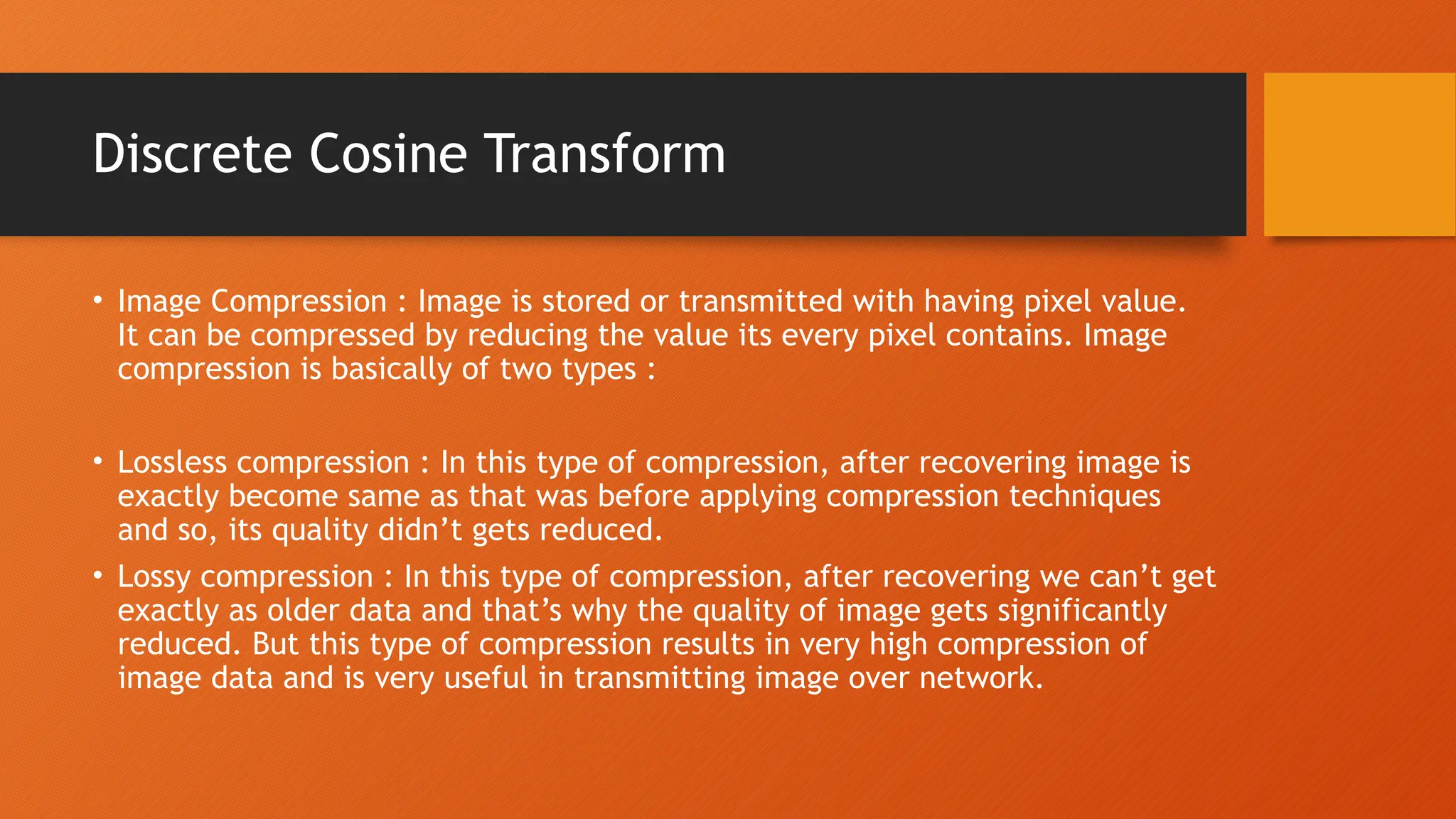 Discrete Cosine Transform
• Image Compression : Image is stored or transmitted with having pixel value.
It can be compressed by reducing the value its every pixel contains. Image
compression is basically of two types :
• Lossless compression : In this type of compression, after recovering image is
exactly become same as that was before applying compression techniques
and so, its quality didn’t gets reduced.
• Lossy compression : In this type of compression, after recovering we can’t get
exactly as older data and that’s why the quality of image gets significantly
reduced. But this type of compression results in very high compression of
image data and is very useful in transmitting image over network.
 