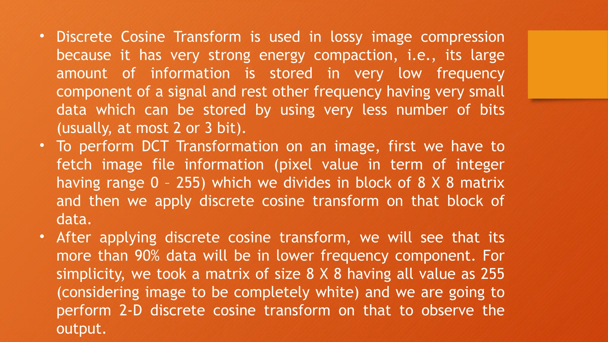 • Discrete Cosine Transform is used in lossy image compression
because it has very strong energy compaction, i.e., its large
amount of information is stored in very low frequency
component of a signal and rest other frequency having very small
data which can be stored by using very less number of bits
(usually, at most 2 or 3 bit).
• To perform DCT Transformation on an image, first we have to
fetch image file information (pixel value in term of integer
having range 0 – 255) which we divides in block of 8 X 8 matrix
and then we apply discrete cosine transform on that block of
data.
• After applying discrete cosine transform, we will see that its
more than 90% data will be in lower frequency component. For
simplicity, we took a matrix of size 8 X 8 having all value as 255
(considering image to be completely white) and we are going to
perform 2-D discrete cosine transform on that to observe the
output.
 