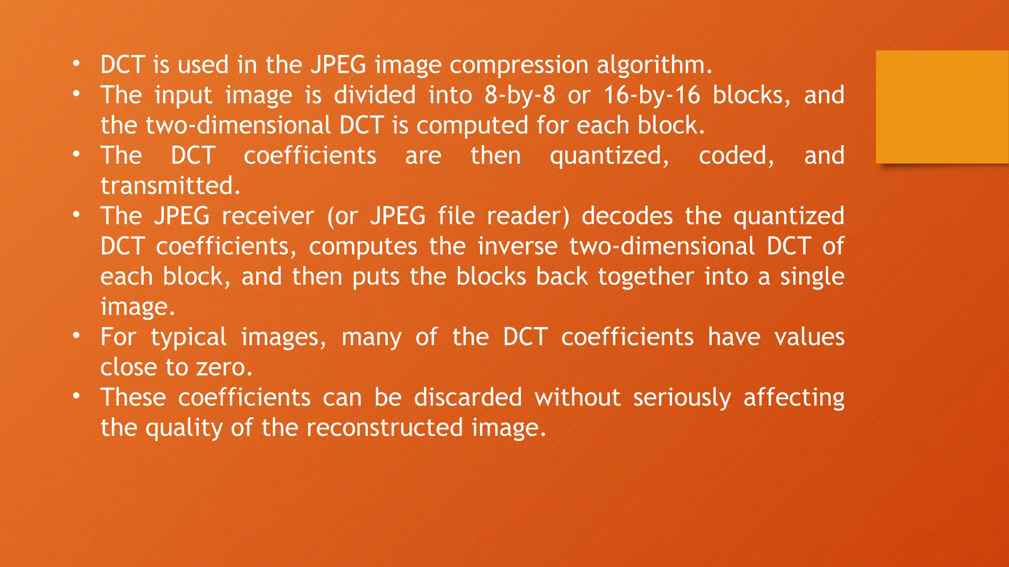 • DCT is used in the JPEG image compression algorithm.
• The input image is divided into 8-by-8 or 16-by-16 blocks, and
the two-dimensional DCT is computed for each block.
• The DCT coefficients are then quantized, coded, and
transmitted.
• The JPEG receiver (or JPEG file reader) decodes the quantized
DCT coefficients, computes the inverse two-dimensional DCT of
each block, and then puts the blocks back together into a single
image.
• For typical images, many of the DCT coefficients have values
close to zero.
• These coefficients can be discarded without seriously affecting
the quality of the reconstructed image.
 