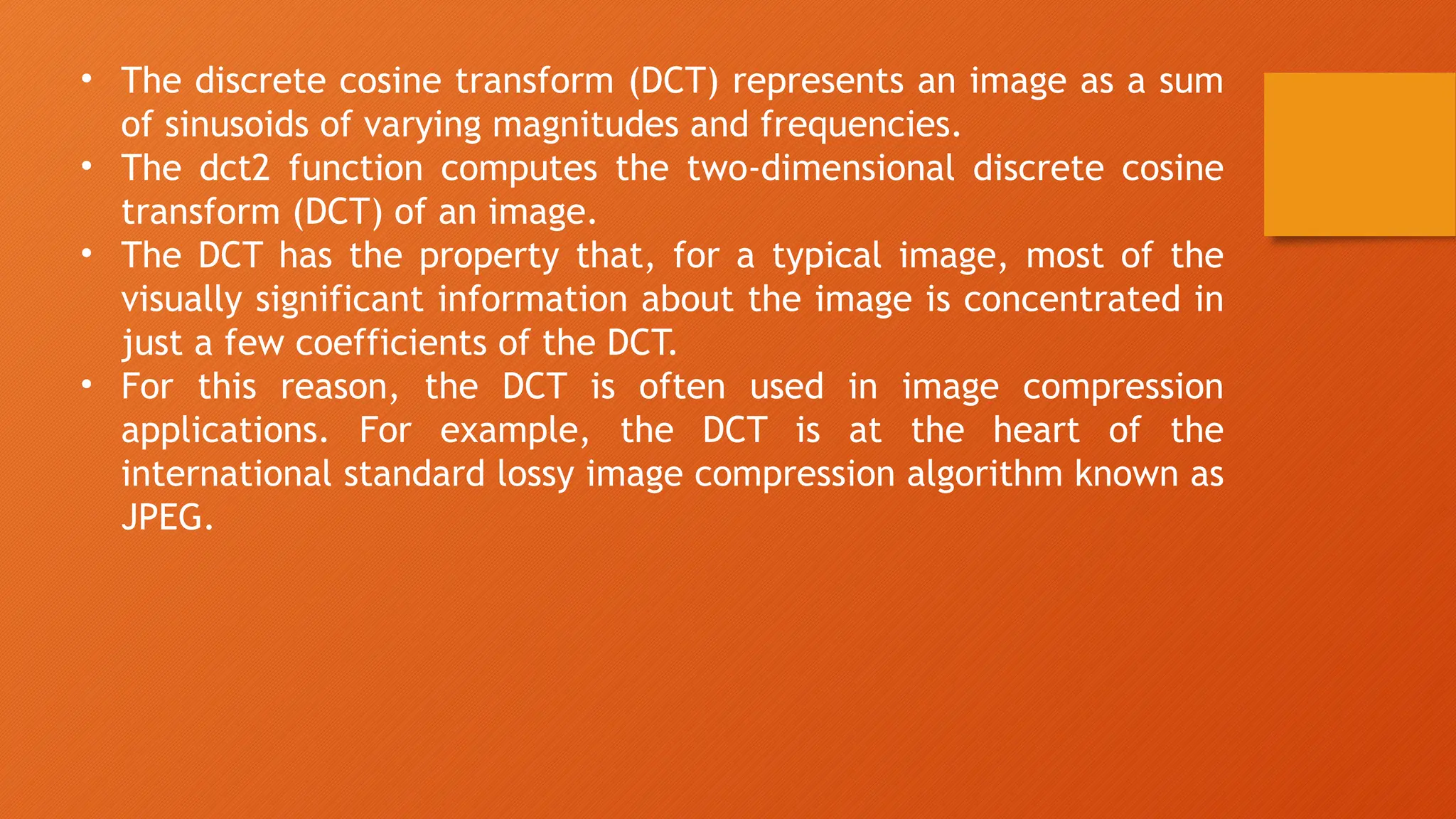 • The discrete cosine transform (DCT) represents an image as a sum
of sinusoids of varying magnitudes and frequencies.
• The dct2 function computes the two-dimensional discrete cosine
transform (DCT) of an image.
• The DCT has the property that, for a typical image, most of the
visually significant information about the image is concentrated in
just a few coefficients of the DCT.
• For this reason, the DCT is often used in image compression
applications. For example, the DCT is at the heart of the
international standard lossy image compression algorithm known as
JPEG.
 