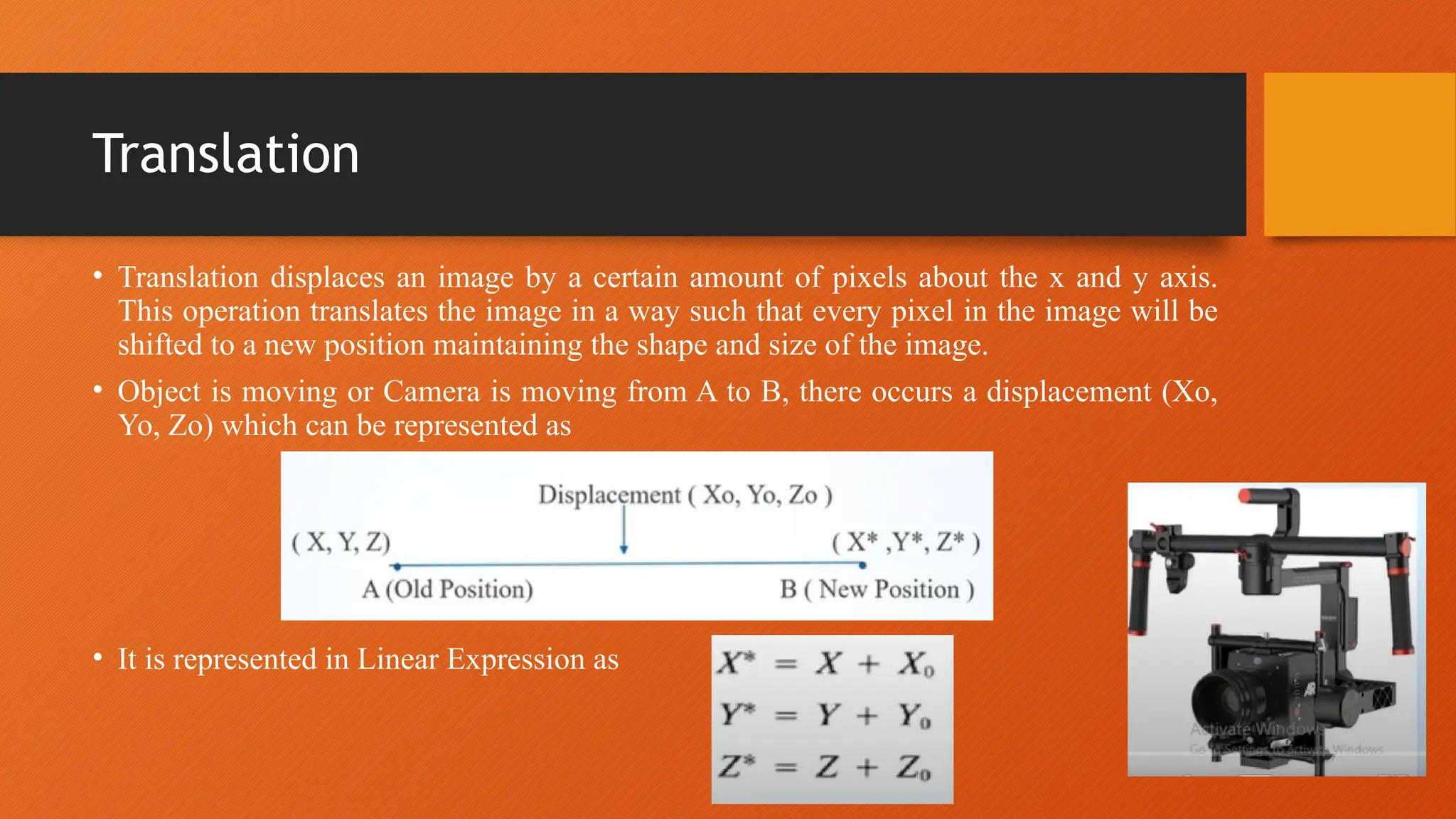 Translation
• Translation displaces an image by a certain amount of pixels about the x and y axis.
This operation translates the image in a way such that every pixel in the image will be
shifted to a new position maintaining the shape and size of the image.
• Object is moving or Camera is moving from A to B, there occurs a displacement (Xo,
Yo, Zo) which can be represented as
• It is represented in Linear Expression as
 