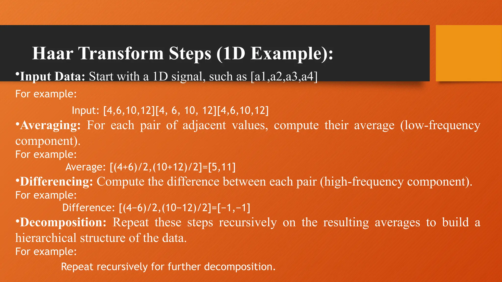 Haar Transform Steps (1D Example):
•Input Data: Start with a 1D signal, such as [a1,a2,a3,a4]
For example:
Input: [4,6,10,12][4, 6, 10, 12][4,6,10,12]
•Averaging: For each pair of adjacent values, compute their average (low-frequency
component).
For example:
Average: [(4+6)/2,(10+12)/2]=[5,11]
•Differencing: Compute the difference between each pair (high-frequency component).
For example:
Difference: [(4−6)/2,(10−12)/2]=[−1,−1]
•Decomposition: Repeat these steps recursively on the resulting averages to build a
hierarchical structure of the data.
For example:
Repeat recursively for further decomposition.
 