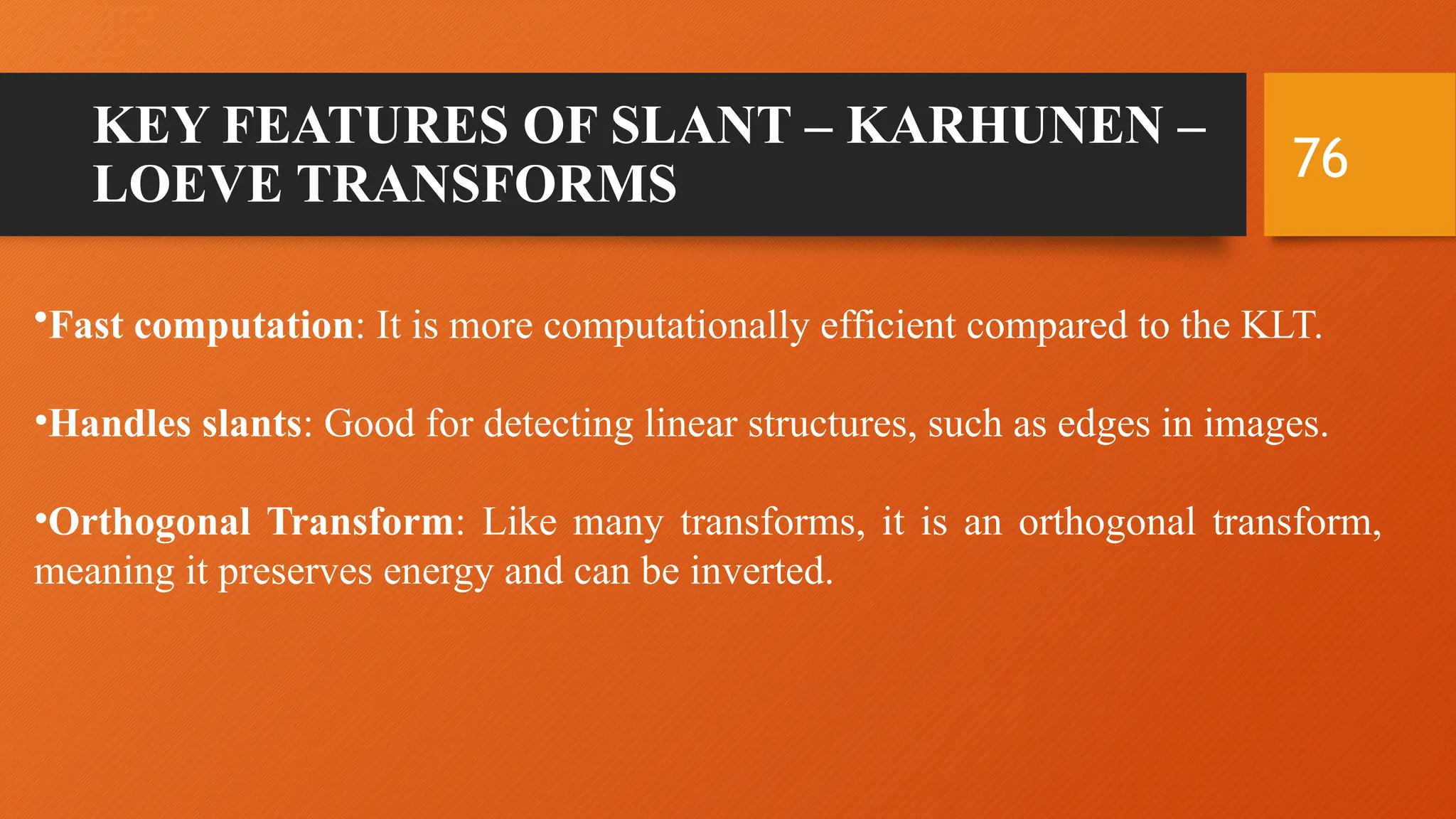 76
KEY FEATURES OF SLANT – KARHUNEN –
LOEVE TRANSFORMS
•Fast computation: It is more computationally efficient compared to the KLT.
•Handles slants: Good for detecting linear structures, such as edges in images.
•Orthogonal Transform: Like many transforms, it is an orthogonal transform,
meaning it preserves energy and can be inverted.
 