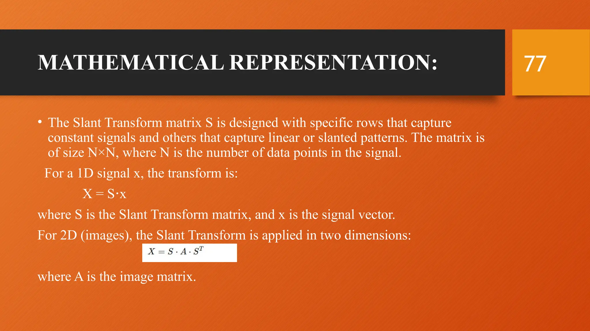 77
MATHEMATICAL REPRESENTATION:
• The Slant Transform matrix S is designed with specific rows that capture
constant signals and others that capture linear or slanted patterns. The matrix is
of size N×N, where N is the number of data points in the signal.
For a 1D signal x, the transform is:
X = S x
⋅
where S is the Slant Transform matrix, and x is the signal vector.
For 2D (images), the Slant Transform is applied in two dimensions:
where A is the image matrix.
 