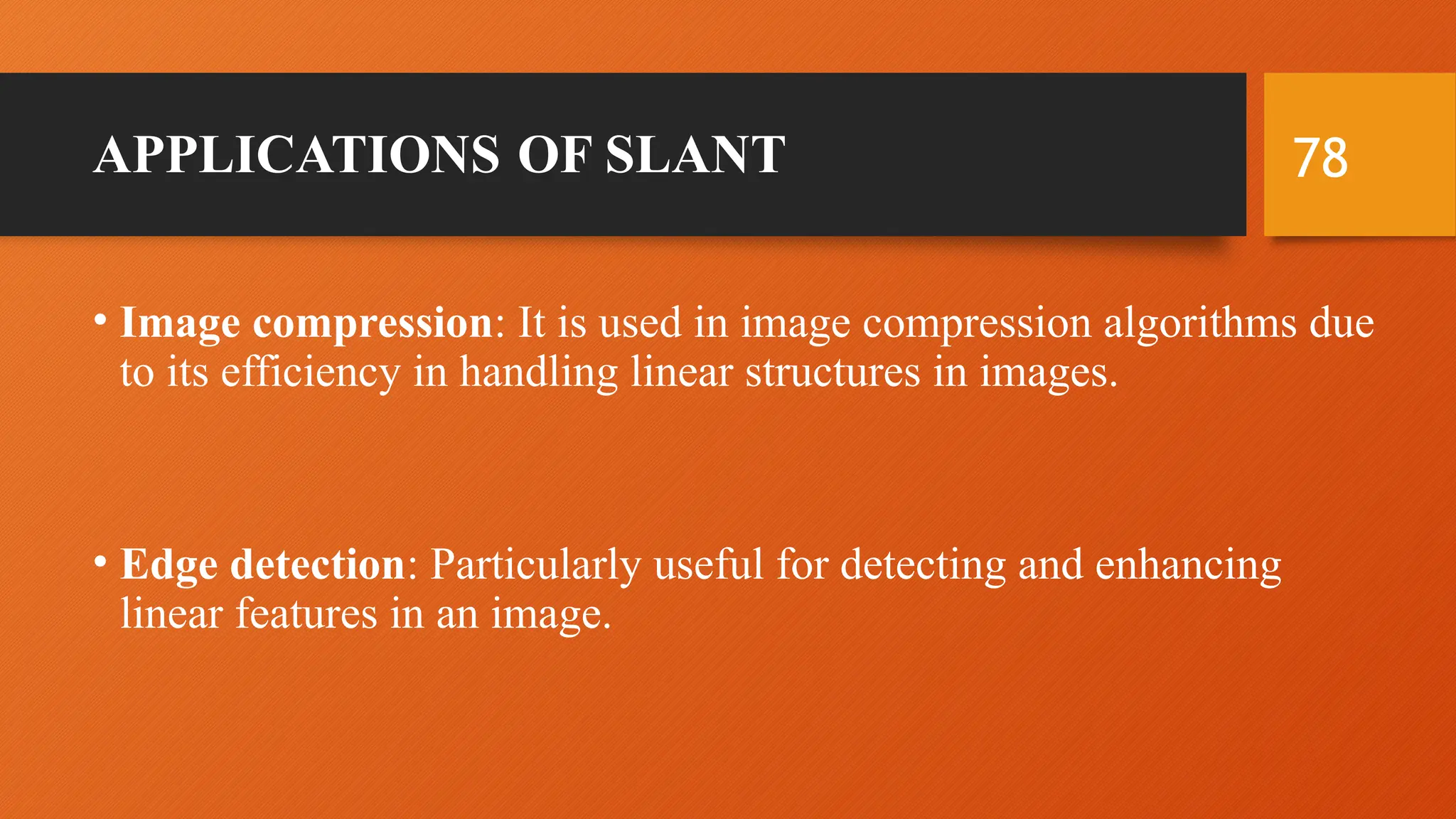 78
APPLICATIONS OF SLANT
• Image compression: It is used in image compression algorithms due
to its efficiency in handling linear structures in images.
• Edge detection: Particularly useful for detecting and enhancing
linear features in an image.
 