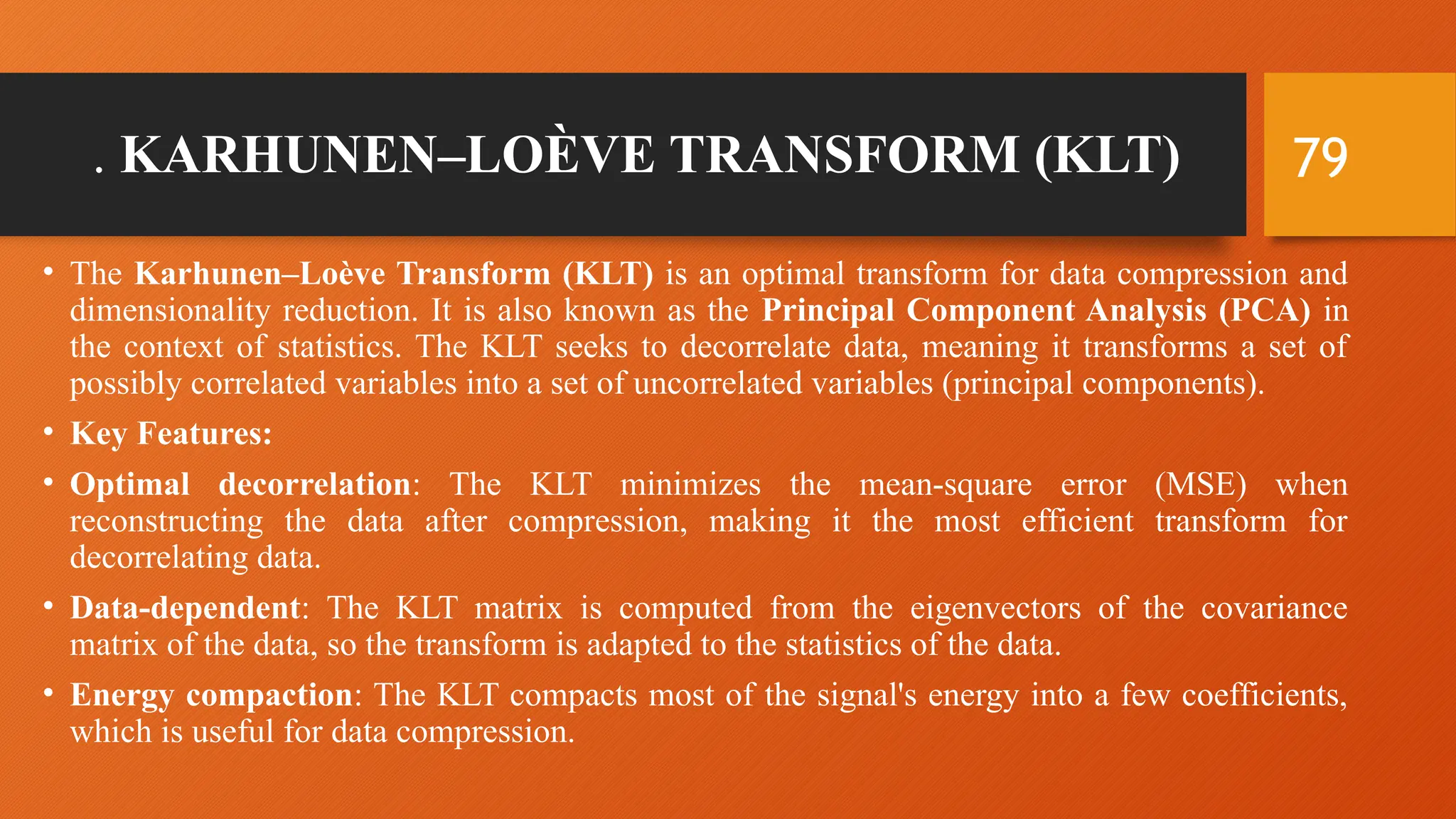 79
. KARHUNEN–LOÈVE TRANSFORM (KLT)
• The Karhunen–Loève Transform (KLT) is an optimal transform for data compression and
dimensionality reduction. It is also known as the Principal Component Analysis (PCA) in
the context of statistics. The KLT seeks to decorrelate data, meaning it transforms a set of
possibly correlated variables into a set of uncorrelated variables (principal components).
• Key Features:
• Optimal decorrelation: The KLT minimizes the mean-square error (MSE) when
reconstructing the data after compression, making it the most efficient transform for
decorrelating data.
• Data-dependent: The KLT matrix is computed from the eigenvectors of the covariance
matrix of the data, so the transform is adapted to the statistics of the data.
• Energy compaction: The KLT compacts most of the signal's energy into a few coefficients,
which is useful for data compression.
 