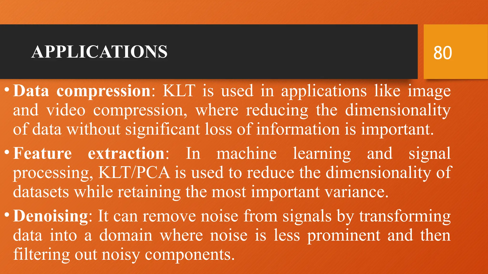 80
APPLICATIONS
• Data compression: KLT is used in applications like image
and video compression, where reducing the dimensionality
of data without significant loss of information is important.
• Feature extraction: In machine learning and signal
processing, KLT/PCA is used to reduce the dimensionality of
datasets while retaining the most important variance.
• Denoising: It can remove noise from signals by transforming
data into a domain where noise is less prominent and then
filtering out noisy components.
 