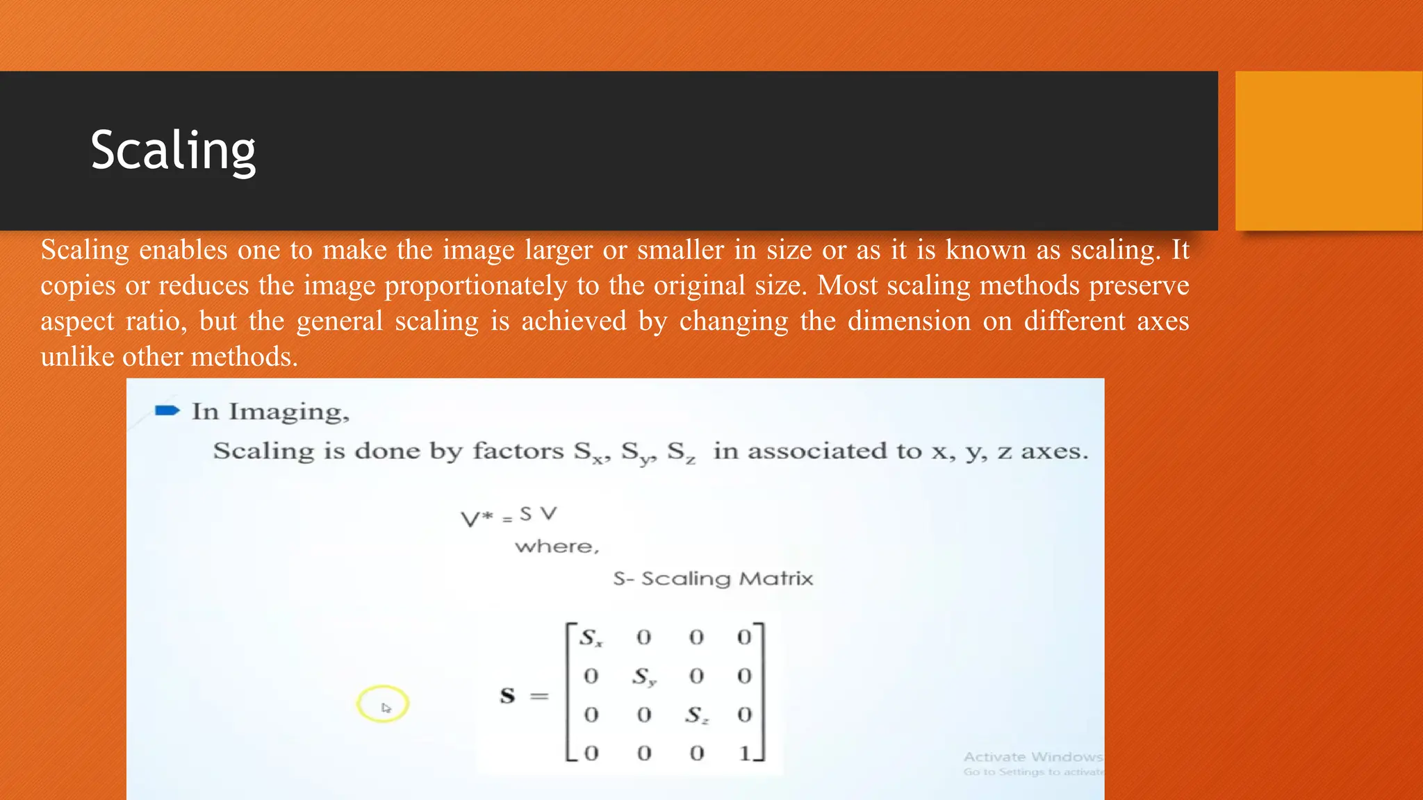 Scaling
Scaling enables one to make the image larger or smaller in size or as it is known as scaling. It
copies or reduces the image proportionately to the original size. Most scaling methods preserve
aspect ratio, but the general scaling is achieved by changing the dimension on different axes
unlike other methods.
 