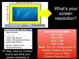 What’s your screen resolution? Typical Screen Sizes 640 x 480 800 x 600 1024 x 768 1280 x 800 Note:  You can change yours in Display Preferences area (monitor icon on Mac) (Control Panel on PC) On Mac, click on “monitor” icon to see what your screen resolution is 