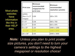 Note:   Unless you plan to print poster size pictures, you don’t need to turn your camera’s settings to the highest megapixel or resolution choice! Kodakgallery.com Most photo websites have information like this in their HELP area. 