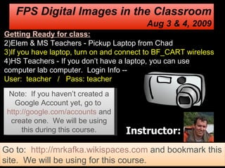 Instructor: FPS Digital Images in the Classroom Aug 3 & 4, 2009 Note:  If you haven’t created a Google Account yet, go to  http://google.com/accounts   and create one.  We will be using this during this course. ,[object Object],[object Object],[object Object],[object Object],Go to:  http://mrkafka.wikispaces.com  and bookmark this site.  We will be using for this course. 