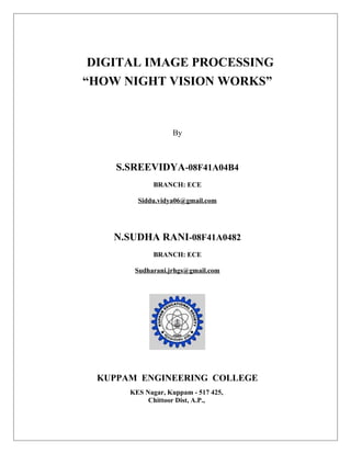 DIGITAL IMAGE PROCESSING
“HOW NIGHT VISION WORKS”
By
S.SREEVIDYA-08F41A04B4
BRANCH: ECE
Siddu.vidya06@gmail.com
N.SUDHA RANI-08F41A0482
BRANCH: ECE
Sudharani.jrhgs@gmail.com
KUPPAM ENGINEERING COLLEGE
KES Nagar, Kuppam - 517 425,
Chittoor Dist, A.P.,
 