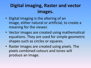 Digital imaging, Raster and vector
               images.
• Digital imaging is the altering of an
  image, either natural or artificial, to create a
  meaning for the viewer.
• Vector images are created using mathematical
  equations. They are used for simple geometric
  shapes such as circles or squares.
• Raster images are created using pixels. The
  pixels combined colours and tones will
  produce an image.
 