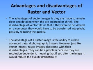Advantages and disadvantages of
           Raster and Vector
• The advantages of Vector images is they are made to remain
  clear and detailed when the are enlarged or shrink. The
  disadvantage of Vector files is that if they were to be viewed
  on a computer they would have to be transferred into pixels,
  possibly reducing the quality.

• The advantages of a Raster image is the ability to create
  advanced natural photographic images. However just like
  vector images, raster images also come with their
  disadvantages. They can be a problem because they are
  resolution dependent, meaning that if you alter the image it
  would reduce the quality dramatically.
 