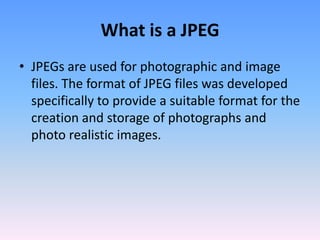 What is a JPEG
• JPEGs are used for photographic and image
  files. The format of JPEG files was developed
  specifically to provide a suitable format for the
  creation and storage of photographs and
  photo realistic images.
 