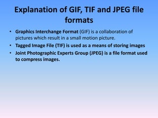 Explanation of GIF, TIF and JPEG file
               formats
• Graphics Interchange Format (GIF) is a collaboration of
  pictures which result in a small motion picture.
• Tagged Image File (TIF) is used as a means of storing images
• Joint Photographic Experts Group (JPEG) is a file format used
  to compress images.
 