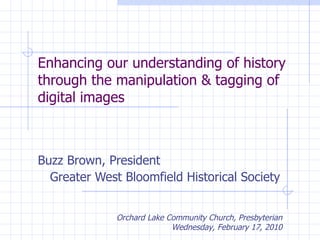 Enhancing our understanding of history through the manipulation & tagging of digital images Buzz Brown, President Greater West Bloomfield Historical Society Orchard Lake Community Church, Presbyterian Wednesday, February 17, 2010 