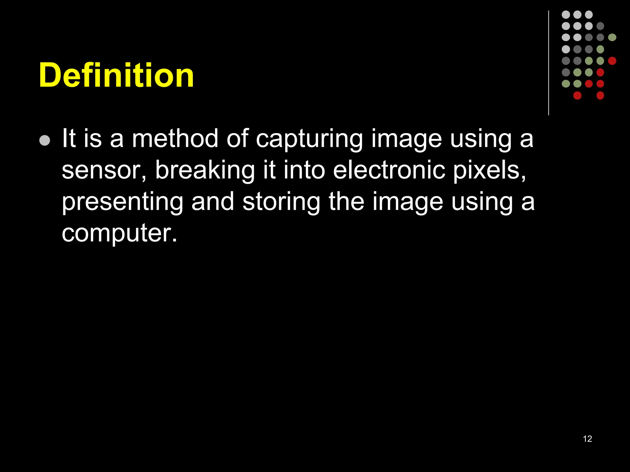 Definition
 It is a method of capturing image using a
sensor, breaking it into electronic pixels,
presenting and storing the image using a
computer.
12
 