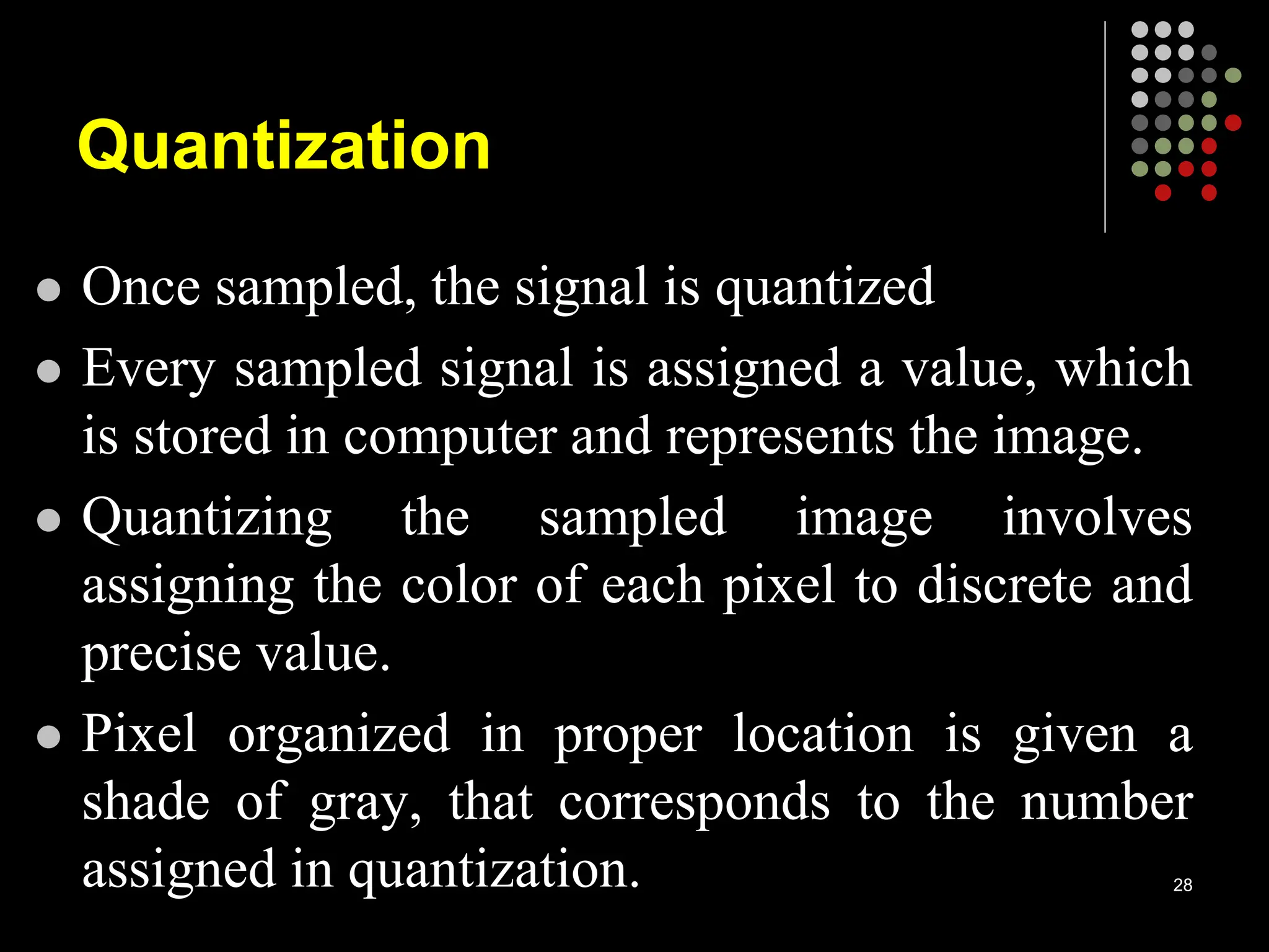 Quantization
 Once sampled, the signal is quantized
 Every sampled signal is assigned a value, which
is stored in computer and represents the image.
 Quantizing the sampled image involves
assigning the color of each pixel to discrete and
precise value.
 Pixel organized in proper location is given a
shade of gray, that corresponds to the number
assigned in quantization. 28
 