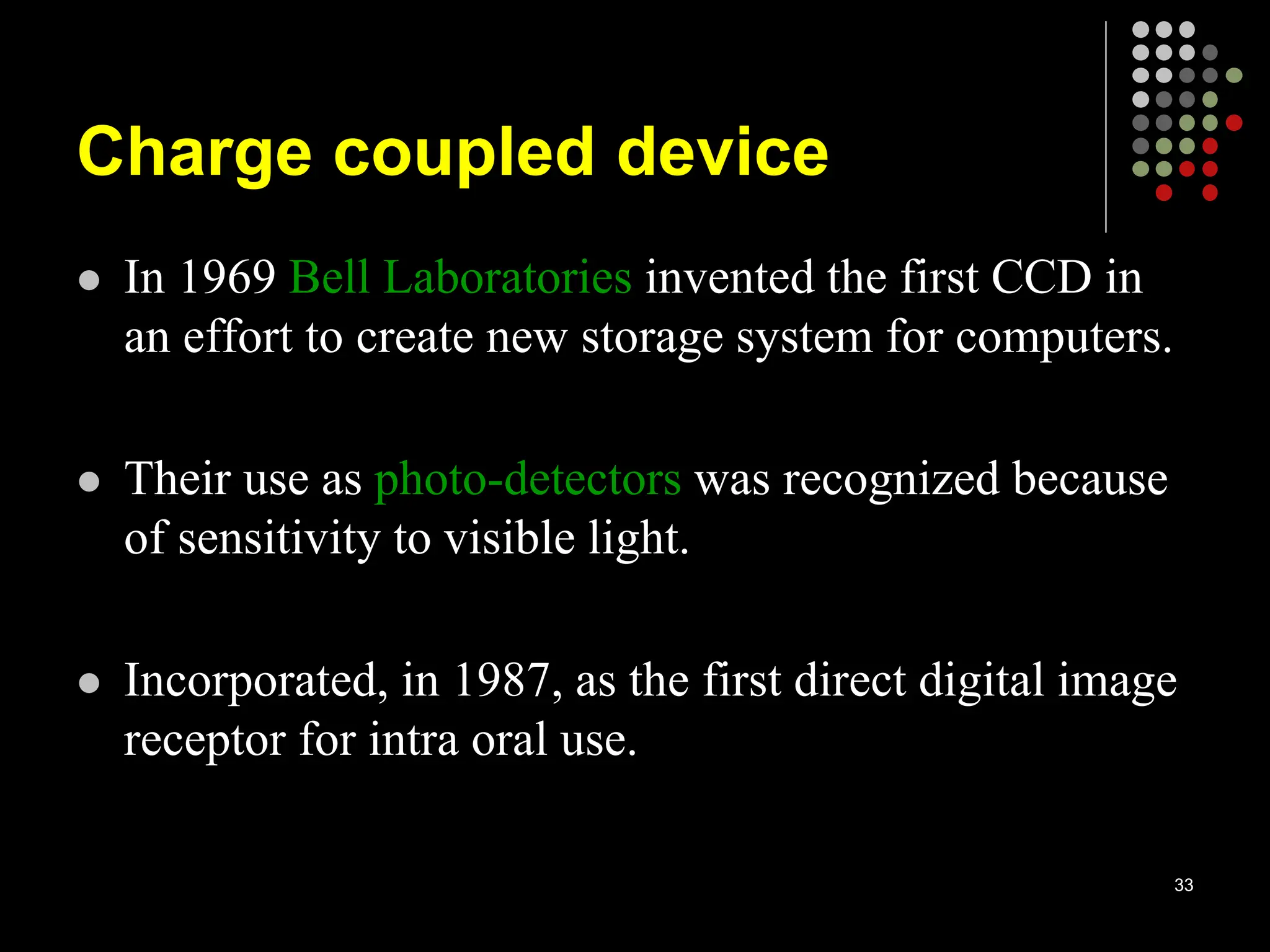 Charge coupled device
 In 1969 Bell Laboratories invented the first CCD in
an effort to create new storage system for computers.
 Their use as photo-detectors was recognized because
of sensitivity to visible light.
 Incorporated, in 1987, as the first direct digital image
receptor for intra oral use.
33
 