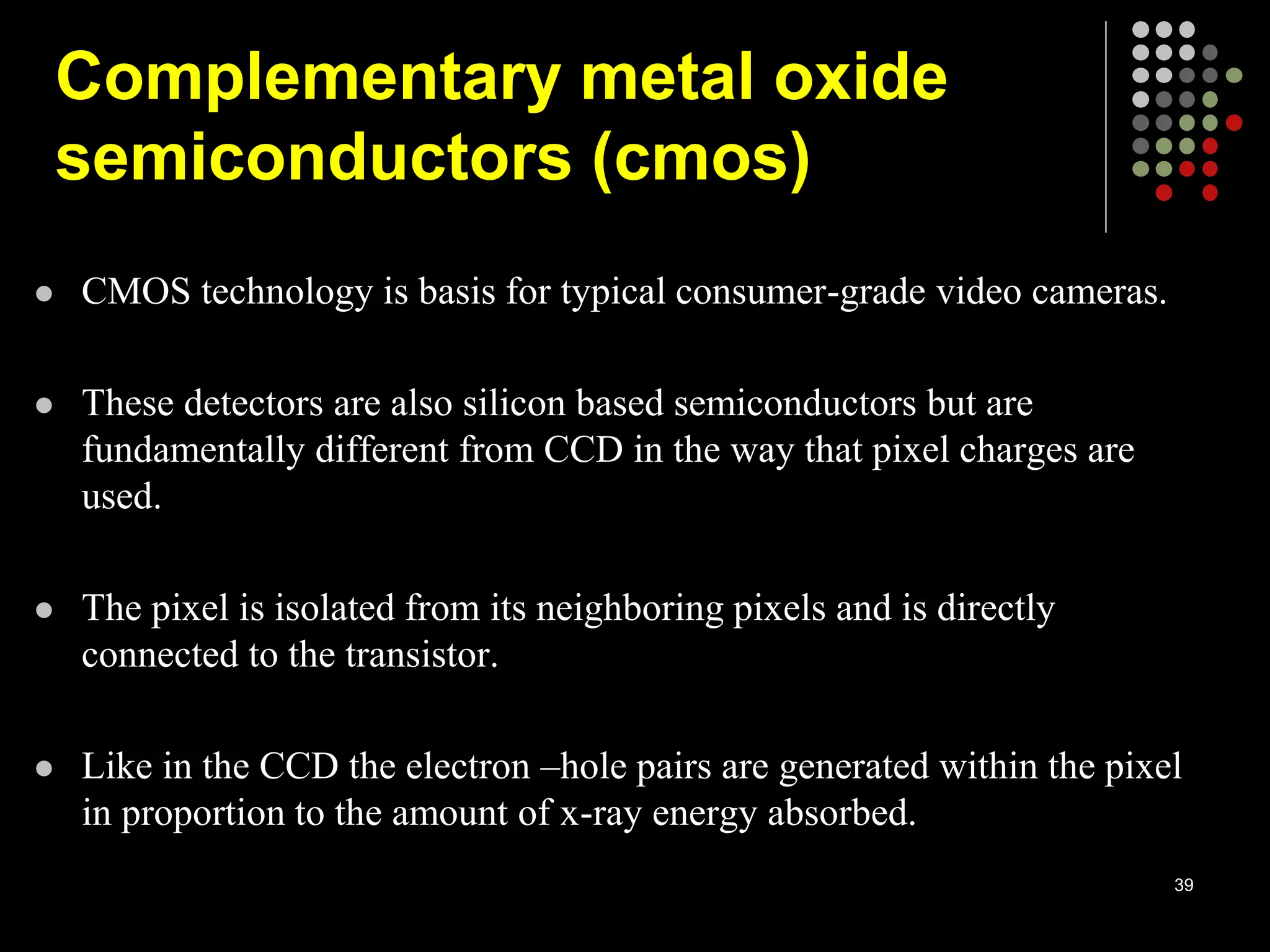  CMOS technology is basis for typical consumer-grade video cameras.
 These detectors are also silicon based semiconductors but are
fundamentally different from CCD in the way that pixel charges are
used.
 The pixel is isolated from its neighboring pixels and is directly
connected to the transistor.
 Like in the CCD the electron –hole pairs are generated within the pixel
in proportion to the amount of x-ray energy absorbed.
39
Complementary metal oxide
semiconductors (cmos)
 