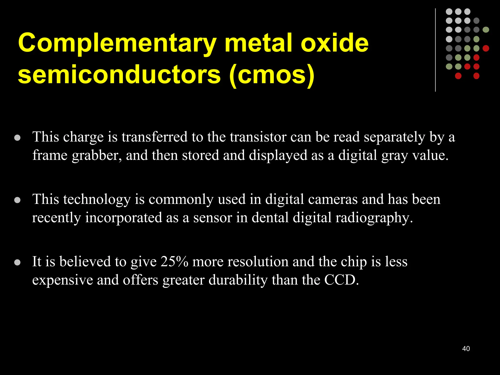  This charge is transferred to the transistor can be read separately by a
frame grabber, and then stored and displayed as a digital gray value.
 This technology is commonly used in digital cameras and has been
recently incorporated as a sensor in dental digital radiography.
 It is believed to give 25% more resolution and the chip is less
expensive and offers greater durability than the CCD.
40
Complementary metal oxide
semiconductors (cmos)
 