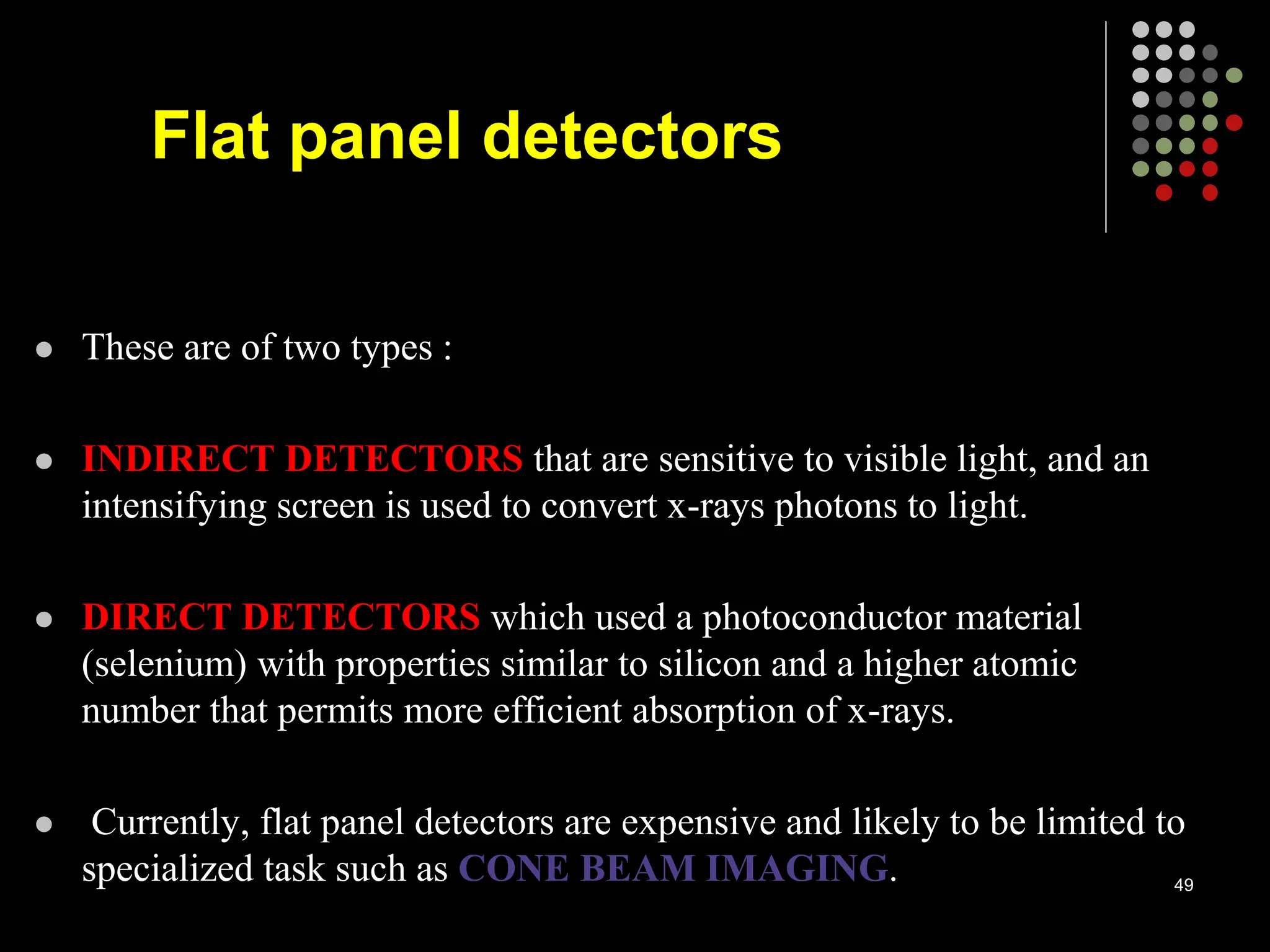  These are of two types :
 INDIRECT DETECTORS that are sensitive to visible light, and an
intensifying screen is used to convert x-rays photons to light.
 DIRECT DETECTORS which used a photoconductor material
(selenium) with properties similar to silicon and a higher atomic
number that permits more efficient absorption of x-rays.
 Currently, flat panel detectors are expensive and likely to be limited to
specialized task such as CONE BEAM IMAGING. 49
Flat panel detectors
 