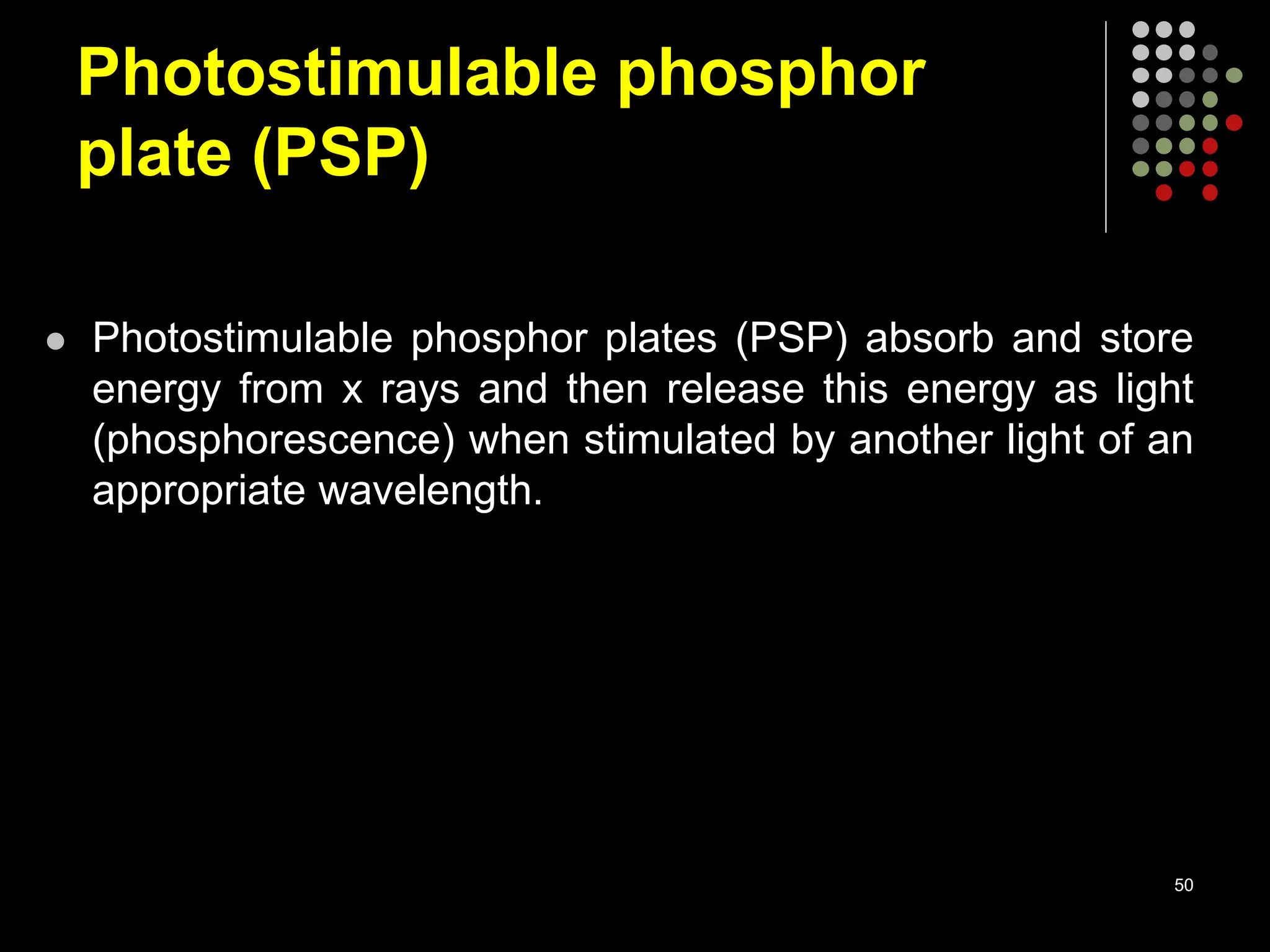 Photostimulable phosphor
plate (PSP)
 Photostimulable phosphor plates (PSP) absorb and store
energy from x rays and then release this energy as light
(phosphorescence) when stimulated by another light of an
appropriate wavelength.
50
 