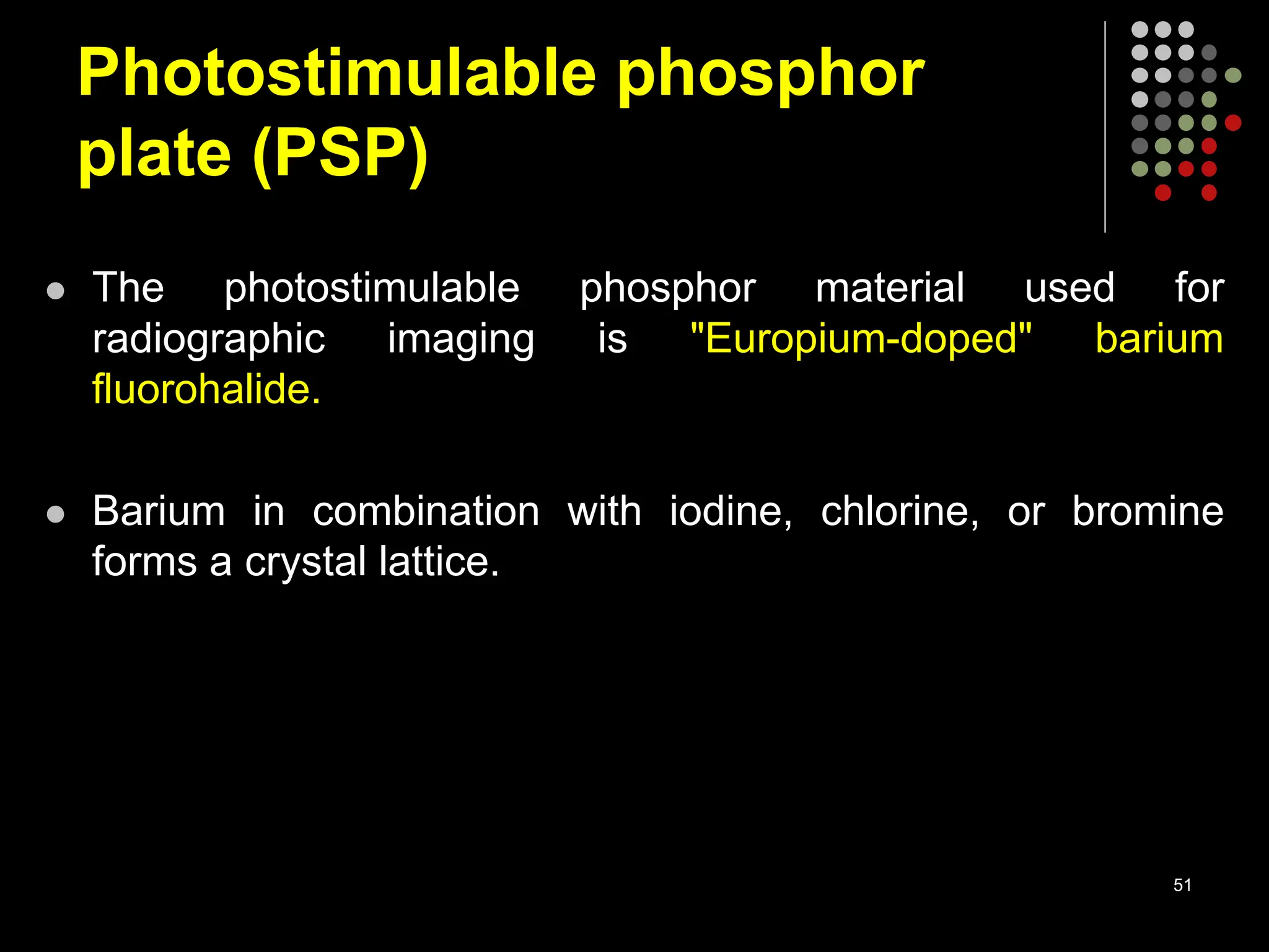 Photostimulable phosphor
plate (PSP)
 The photostimulable phosphor material used for
radiographic imaging is "Europium-doped" barium
fluorohalide.
 Barium in combination with iodine, chlorine, or bromine
forms a crystal lattice.
51
 