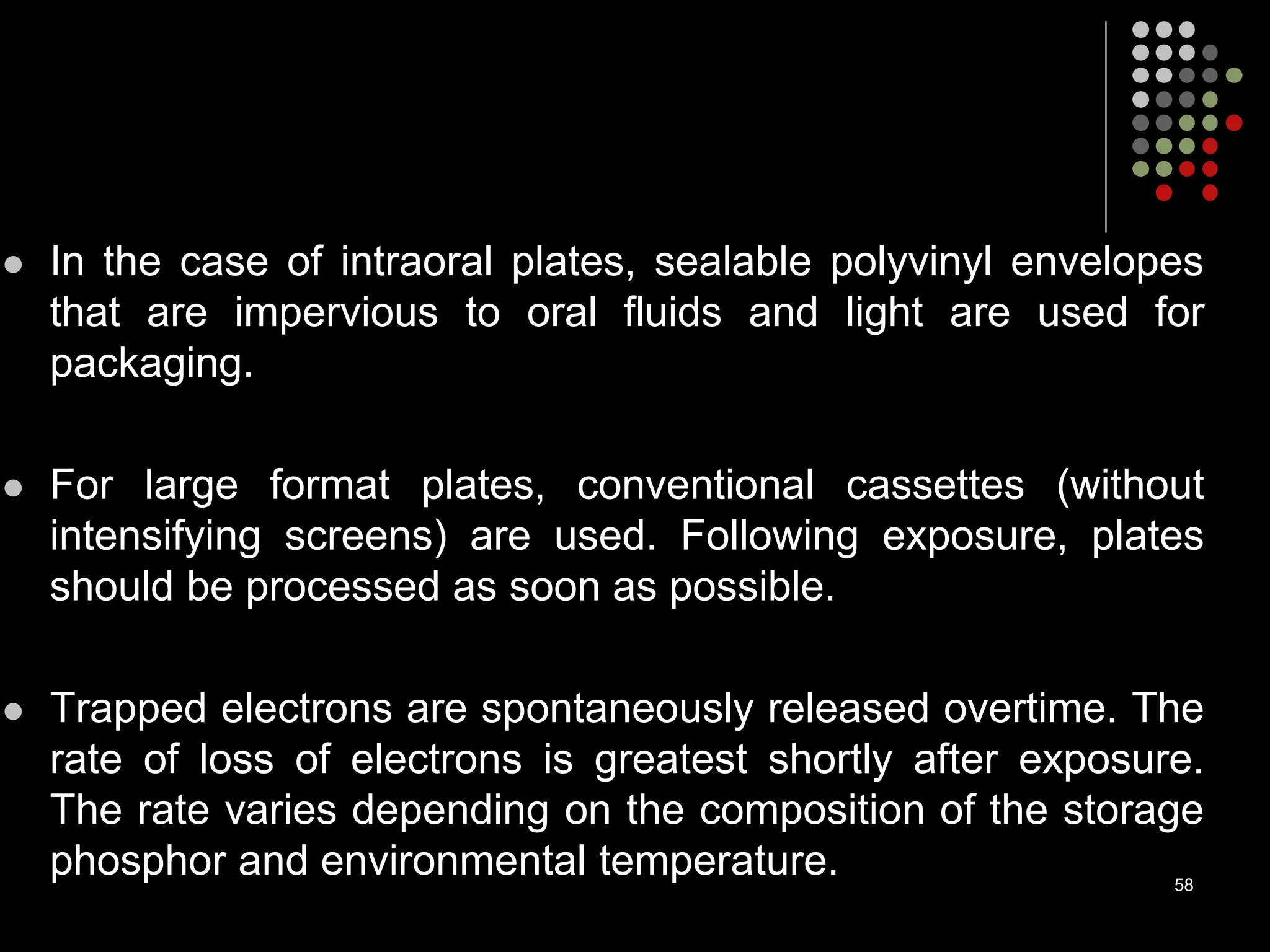 In the case of intraoral plates, sealable polyvinyl envelopes
that are impervious to oral fluids and light are used for
packaging.
 For large format plates, conventional cassettes (without
intensifying screens) are used. Following exposure, plates
should be processed as soon as possible.
 Trapped electrons are spontaneously released overtime. The
rate of loss of electrons is greatest shortly after exposure.
The rate varies depending on the composition of the storage
phosphor and environmental temperature. 58
 