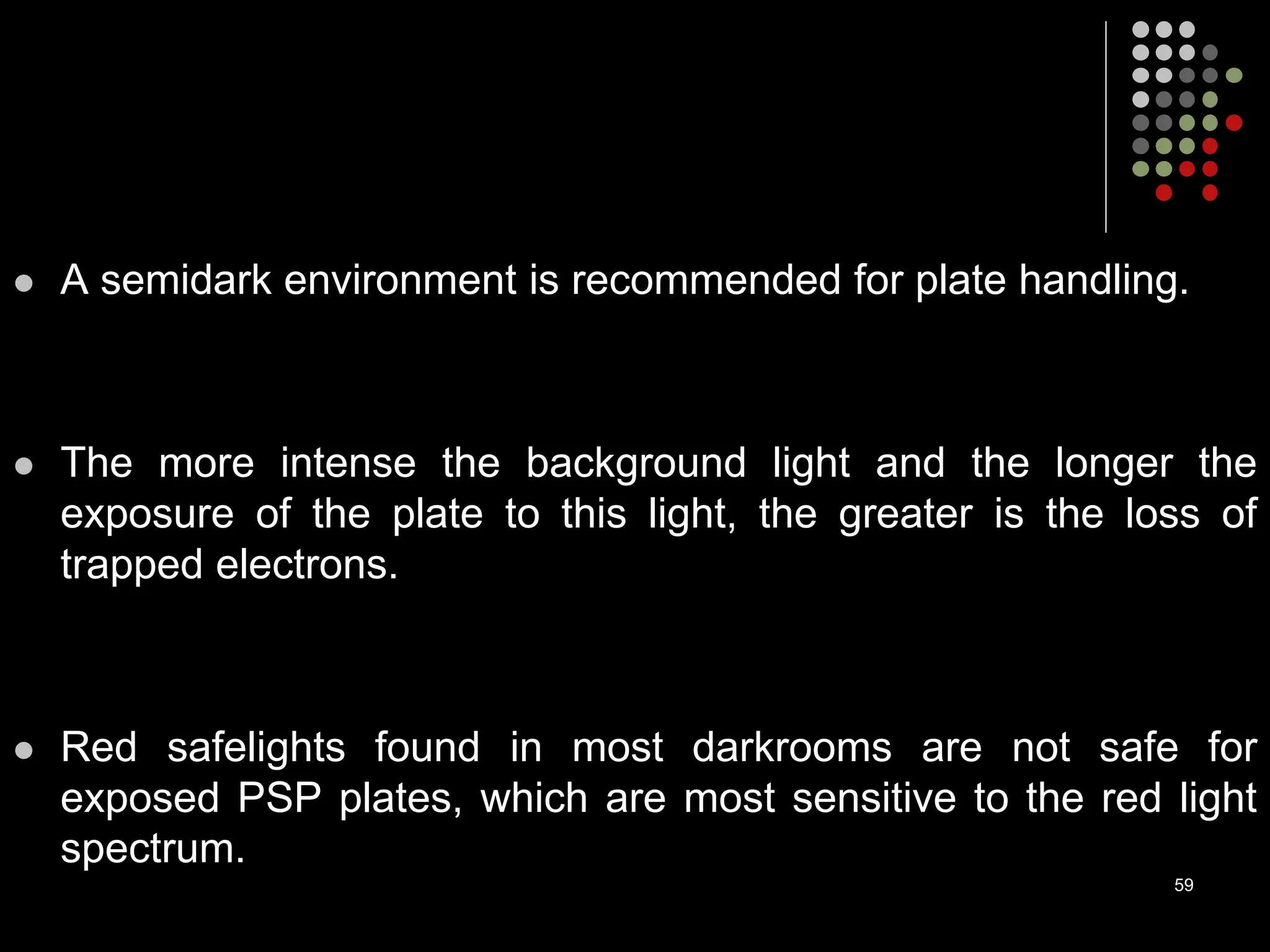  A semidark environment is recommended for plate handling.
 The more intense the background light and the longer the
exposure of the plate to this light, the greater is the loss of
trapped electrons.
 Red safelights found in most darkrooms are not safe for
exposed PSP plates, which are most sensitive to the red light
spectrum.
59
 
