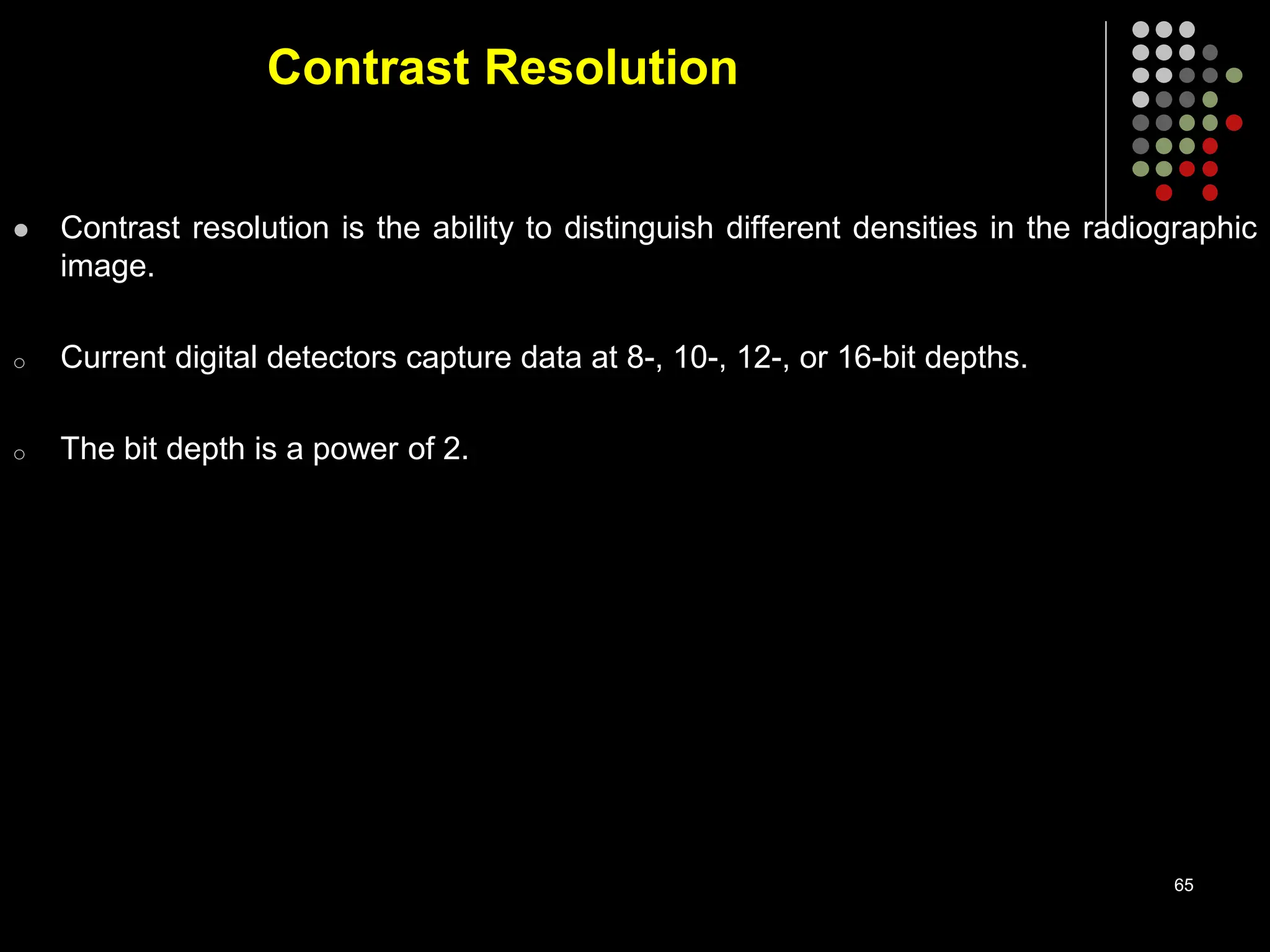 Contrast Resolution
 Contrast resolution is the ability to distinguish different densities in the radiographic
image.
o Current digital detectors capture data at 8-, 10-, 12-, or 16-bit depths.
o The bit depth is a power of 2.
65
 
