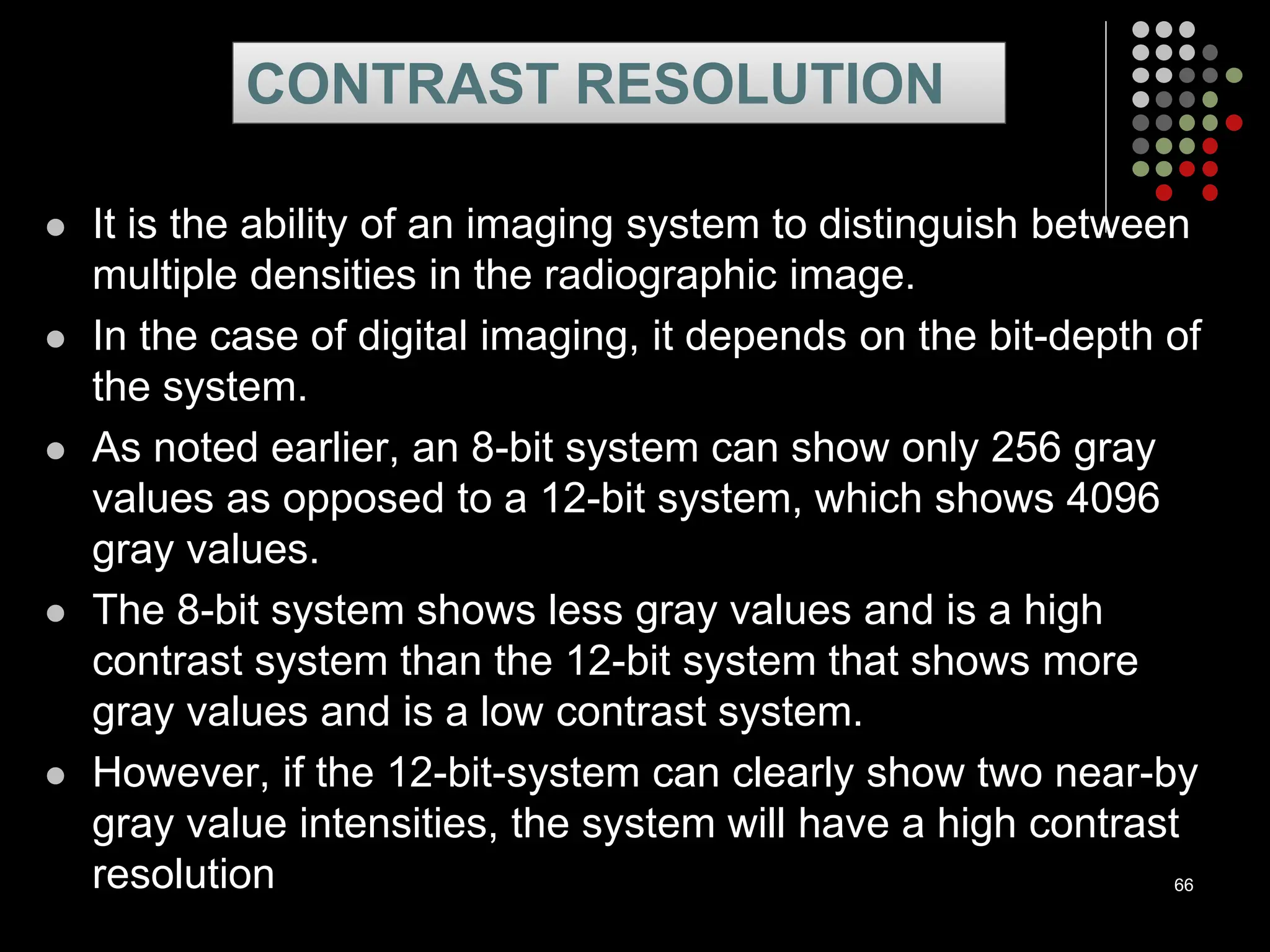  It is the ability of an imaging system to distinguish between
multiple densities in the radiographic image.
 In the case of digital imaging, it depends on the bit-depth of
the system.
 As noted earlier, an 8-bit system can show only 256 gray
values as opposed to a 12-bit system, which shows 4096
gray values.
 The 8-bit system shows less gray values and is a high
contrast system than the 12-bit system that shows more
gray values and is a low contrast system.
 However, if the 12-bit-system can clearly show two near-by
gray value intensities, the system will have a high contrast
resolution 66
CONTRAST RESOLUTION
 