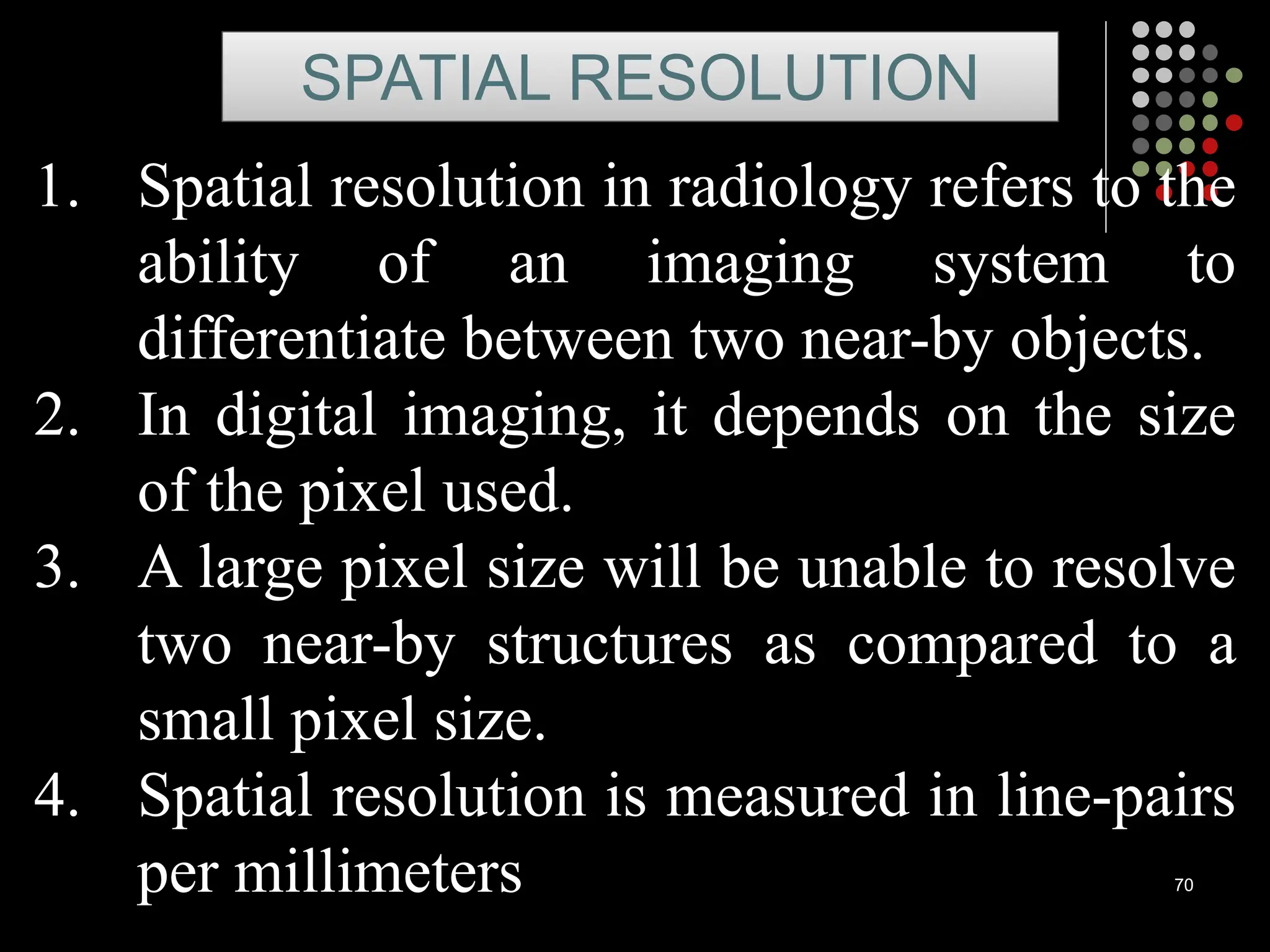 70
1. Spatial resolution in radiology refers to the
ability of an imaging system to
differentiate between two near-by objects.
2. In digital imaging, it depends on the size
of the pixel used.
3. A large pixel size will be unable to resolve
two near-by structures as compared to a
small pixel size.
4. Spatial resolution is measured in line-pairs
per millimeters
SPATIAL RESOLUTION
 
