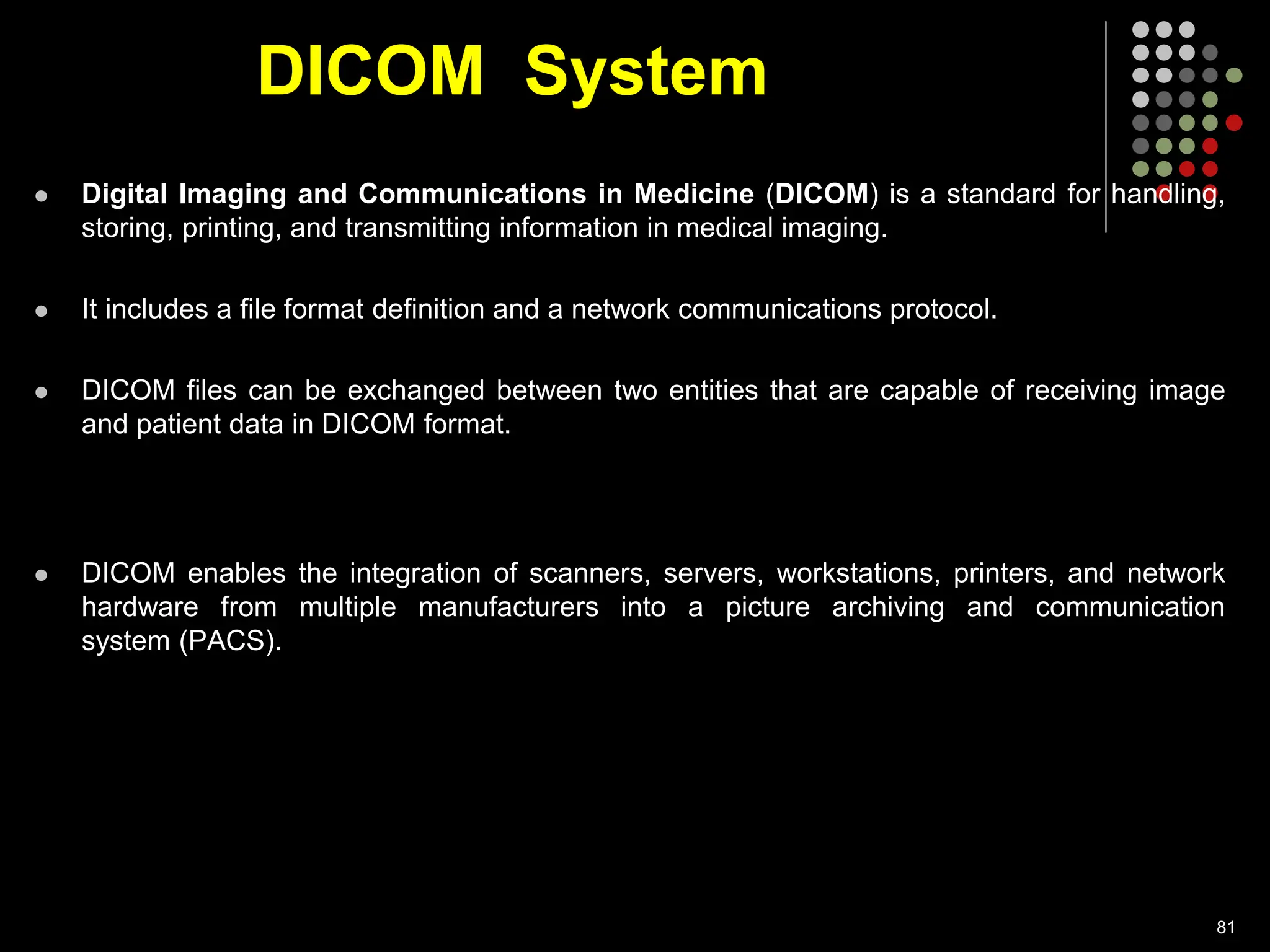 DICOM System
 Digital Imaging and Communications in Medicine (DICOM) is a standard for handling,
storing, printing, and transmitting information in medical imaging.
 It includes a file format definition and a network communications protocol.
 DICOM files can be exchanged between two entities that are capable of receiving image
and patient data in DICOM format.
 DICOM enables the integration of scanners, servers, workstations, printers, and network
hardware from multiple manufacturers into a picture archiving and communication
system (PACS).
81
 