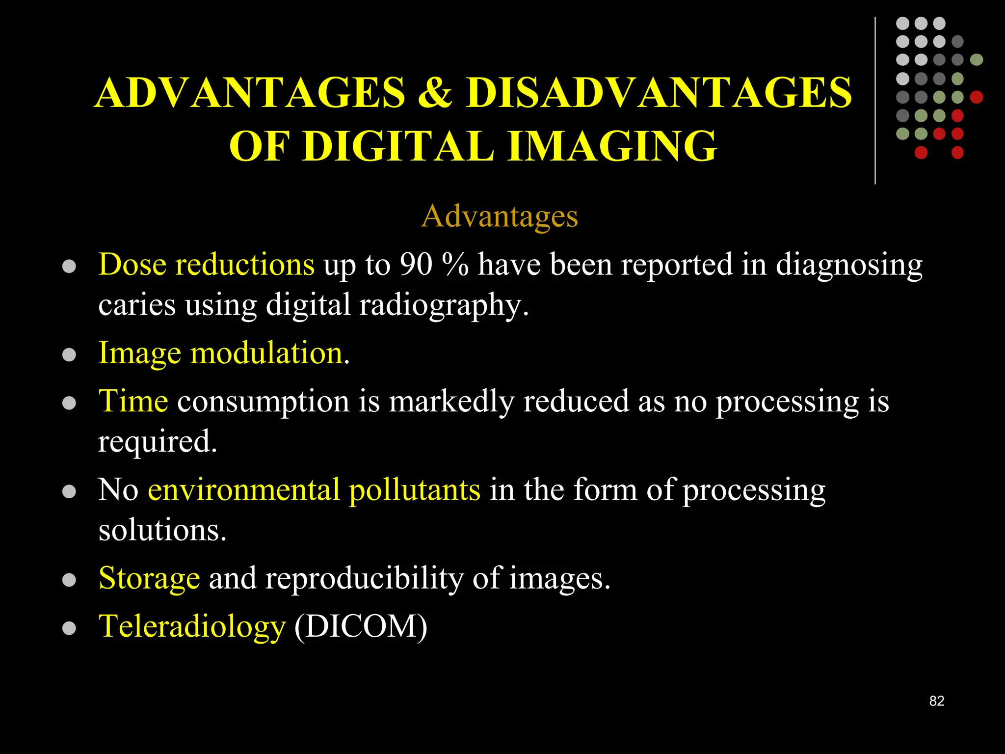ADVANTAGES & DISADVANTAGES
OF DIGITAL IMAGING
Advantages
 Dose reductions up to 90 % have been reported in diagnosing
caries using digital radiography.
 Image modulation.
 Time consumption is markedly reduced as no processing is
required.
 No environmental pollutants in the form of processing
solutions.
 Storage and reproducibility of images.
 Teleradiology (DICOM)
82
 