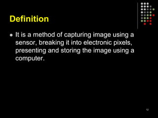 Definition
 It is a method of capturing image using a
sensor, breaking it into electronic pixels,
presenting and storing the image using a
computer.
12
 
