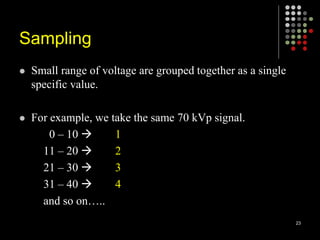 Sampling
 Small range of voltage are grouped together as a single
specific value.
 For example, we take the same 70 kVp signal.
0 – 10  1
11 – 20  2
21 – 30  3
31 – 40  4
and so on…..
23
 