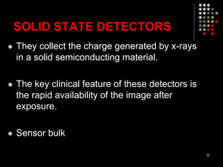SOLID STATE DETECTORS
 They collect the charge generated by x-rays
in a solid semiconducting material.
 The key clinical feature of these detectors is
the rapid availability of the image after
exposure.
 Sensor bulk
32
 