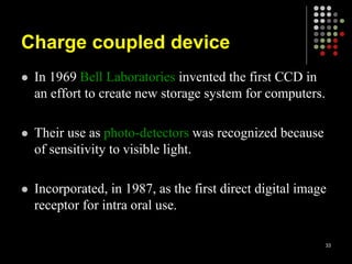 Charge coupled device
 In 1969 Bell Laboratories invented the first CCD in
an effort to create new storage system for computers.
 Their use as photo-detectors was recognized because
of sensitivity to visible light.
 Incorporated, in 1987, as the first direct digital image
receptor for intra oral use.
33
 