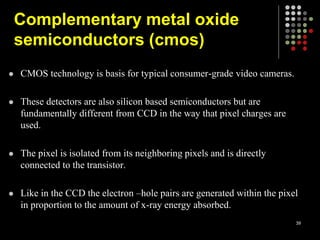  CMOS technology is basis for typical consumer-grade video cameras.
 These detectors are also silicon based semiconductors but are
fundamentally different from CCD in the way that pixel charges are
used.
 The pixel is isolated from its neighboring pixels and is directly
connected to the transistor.
 Like in the CCD the electron –hole pairs are generated within the pixel
in proportion to the amount of x-ray energy absorbed.
39
Complementary metal oxide
semiconductors (cmos)
 