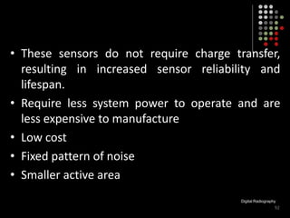 • These sensors do not require charge transfer,
resulting in increased sensor reliability and
lifespan.
• Require less system power to operate and are
less expensive to manufacture
• Low cost
• Fixed pattern of noise
• Smaller active area
Digital Radiography
92
 