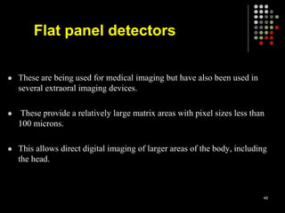  These are being used for medical imaging but have also been used in
several extraoral imaging devices.
 These provide a relatively large matrix areas with pixel sizes less than
100 microns.
 This allows direct digital imaging of larger areas of the body, including
the head.
48
Flat panel detectors
 
